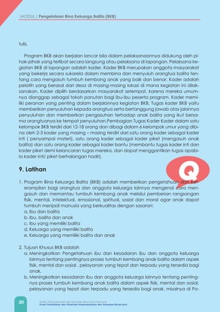 20 Badan Kependudukan dan Keluarga Berencana Nasional
Pusat Pendidikan dan Pelatihan Kependudukan dan Keluarga Berencana
MODUL | Pengelolaan Bina Keluarga Balita (BKB)
Q
tulis.
Program BKB akan berjalan lancar bila dalam pelaksanaannya didukung oleh pi-
hak-pihak yang terlibat secara langsung atau pelaksana di lapangan. Pelaksana ke-
giatan BKB di lapangan adalah kader. Kader BKB merupakan anggota masyarakat
yang bekerja secara sukarela dalam membina dan menyuluh orangtua balita ten-
tang cara mengasuh tumbuh kembang anak yang baik dan benar. Kader adalah
pelatih yang berasal dari desa di masing-masing lokasi di mana kegiatan ini dilak-
sanakan. Kader dipilih berdasarkan masyarakat setempat, karena mereka umum-
nya dianggap sebagai tokoh panutan bagi ibu-ibu peserta program. Kader memi-
liki peranan yang penting dalam berjalannya kegiatan BKB. Tugas kader BKB yaitu
memberikan penyuluhan kepada orangtua serta bertanggung jawab atas jalannya
penyuluhan dan memberikan pengasuhan terhadap anak balita yang ikut bersa-
ma orangtuanya ke tempat penyuluhan.Pembagian Tugas Kader Kader dalam satu
kelompok BKB terdiri dari 12-18 orang dan dibagi dalam 6 kelompok umur yang dibi-
na oleh 2-3 kader yang masing – masing terdiri dari satu orang kader sebagai kader
inti ( penyampai materi), satu orang kader sebagai kader piket (mengasuh anak
balita) dan satu orang kader sebagai kader bantu (membantu tugas kader inti dan
kader piket demi kelancaran tugas mereka, dan dapat menggantikan tugas apabi-
la kader inti/ piket berhalangan hadir).
9. Latihan
1.	Program Bina Keluarga Balita (BKB) adalah memberikan pengetahuan dan ket-
erampilan bagi orangtua dan anggota keluarga lainnya mengenai cara men-
gasuh dan memantau tumbuh kembang anak melalui pemberian rangsangan
fisik, mental, intelektual, emosional, spiritual, sosial dan moral agar anak dapat
tumbuh menjadi manusia yang berkualitas dengan sasaran:
a.	Ibu dan balita
b.	Ibu, balita dan anak
c.	Ibu yang memiliki balita
d.	Keluarga yang memiliki balita
e.	Keluarga yang memiliki balita dan anak
2.	Tujuan Khusus BKB adalah
a.	Meningkatkan Pengetahuan ibu dan kesadaran ibu dan anggota keluarga
lainnya tentang pentingnya proses tumbuh kembang anak balita dalam aspek
fisik, mental dan sosial , pelayanan yang tepat dan terpadu yang tersedia bagi
anak.
b.	Meningkatkan kesadaran ibu dan anggota keluarga lainnya tentang penting-
nya proses tumbuh kembang anak balita dalam aspek fisik, mental dan sosial,
pelayanan yang tepat dan terpadu yang tersedia bagi anak, misalnya di Po-
 
