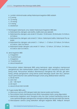 22 Badan Kependudukan dan Keluarga Berencana Nasional
Pusat Pendidikan dan Pelatihan Kependudukan dan Keluarga Berencana
MODUL | Pengelolaan Bina Keluarga Balita (BKB)
6.	Jumlah minimal kader setiap Kelompok kegiatan BKB adalah
a.	2 orang
b.	12 orang
c.	10 orang
d.	5 orang
e.	seadanya
7.	Pembagian kelompok umur dalam Kelompok Kegiatan BKB sbb:
a.	Kelompok ibu dengan usia batita, balita dan pra sekolah
b.	Kelompok ibu dengan usia anak 0-12 bulan; 13-24 bulan; 25-36 bulan; 3-4 tahun,
4-5 tahun
c.	Kelompok ibu dengan usia anak 0-1 tahun, Kelompok balita, Kelompok Pra se-
kolah
d.	Kelompok ibu dengan usia anak 0 – 1 tahun; 1 – 2 tahun; 2-3 tahun; 3-4 tahun,
4-5 tahun, dan 5-6 tahun
e.	Kelompok kader dengan usia anak 0-1 tahun, 1-2 tahun, 2-3 tahun, 3-4 tahun,
4-5 tahun dan 5-6 tahun.
8.	Jenis kegiatan BKB
a.	3 kegiatan
b.	16 pertemuan
c.	2 kegiatan
d.	12 pertemuan
e.	sesuai keperluan
9.	Penyuluhan dalam Kelompok BKB yang bertujuan agar orangtua mempunyai
pengetahuan dan keterampilan dalam mengasuh dan membina tumbuh kem-
bang anak. Penyuluhan tersebut diantaranya mengenai ASI, MP-ASI, gizi seim-
bang, prinsip pengasuhan yang benar pada keluarga (ayah dan ibu), peman-
tauan pertumbuhan dan perkembangan anak yang dilaksanakan selama:
a.	30-60 menit.
b.	satu hari
c.	60 – 120 menit
d.	45 menit
e.	sesuai situasi dan kondisi
10. Tugas kader BKB yaitu
a.	Menyusun semua APE dengan baik dan benar pada saat lomba .	
b.	Pencatatan Kartu Kembang Anak (KKA) merupakan kartu yang digunakan
c.	Memantau kegiatan asuh orangtua atau ibu dan tumbuh kembang anak se-
cara optimal dengan pengasuhan orangtua setiap hari secara baik dan benar.
d.	Menyiapkan sarana yang berkaitan dengan kegiatan BKB, meliputi: tempat
 