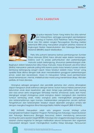 III Badan Kependudukan dan Keluarga Berencana Nasional
Pusat Pendidikan dan Pelatihan Kependudukan dan Keluarga Berencana
KATA SAMBUTAN
P
uji syukur kepada Tuhan Yang Maha Esa atas rahmat
dan hidayahNya, sehingga perangkat pembelajaran
Training of Trainers (TOT) Pelatihan Teknis Pengasuhan
Anak Usia Dini dalam rangka Pencegahan Stunting melalui
Kelompok BKB yang merupakan program prioritas nasional di
lingkungan Badan Kependudukan dan Keluarga Berencana
Nasional (BKKBN) dapat diselesaikan.
Perlu kita pahami bersama bahwa pembangunan Sumber
Daya Manusia (SDM) harus dimulai sejak dalam kandungan,
karena saat itu proses pertumbuhan dan perkembangan
manusia sudah berlangsung, khususnya perkembangan otak.
Begitupun dalam keseluruhan siklus hidup manusia, masa di bawah usia lima tahun
(Balita) merupakan periode paling kritis karena pada masa tersebut proses tumbuh
kembang berlangsung sangat cepat. Masa tersebut adalah masa “emas” yang
apabila tidak dibina dengan baik akan menyebabkan gangguan perkembangan
emosi, sosial dan kecerdasan. Masa ini merupakan tahap awal pembentukan
dasar kemampuan, mental, intelektual dan moral yang menentukan sikap, nilai dan
perilaku di masa dewasa.
Orangtua sebagai pengasuh dan pendidik pertama dan utama diharapkan
dapat mengasuh anak balitanya dengan benar, bukan hanya melalui pemenuhan
kebutuhan anak akan kesehatan, gizi, akan tetapi juga perhatian, kasih sayang
dan rasa aman serta rangsangan terhadap mental, emosional, sosial, dan moral.
Mengingat sangat strategisnya posisi orangtua dalam mengasuh dan membina
tumbuh kembang anak, maka orangtua perlu meningkatkan pengetahuan
dan keterampilannya agar mampu melaksanakan pengasuhan secara optimal.
Pengetahuan dan keterampilan tersebut dapat diperoleh orangtua antara lain
dengan mengikuti kegiatan Bina Keluarga Balita Holistik Integratif (BKB HI EMAS).
BKB HI-EMAS merupakan salah satu program inovasi strategi untuk
mengimplementasikan kegiatan Program Pembangunan Keluarga, Kependudukan
dan Keluarga Berencana (Bangga Kencana) dalam mendukung penurunan
stunting dan pencapaian target BKKBN. Keluarga dan anggota keluarga merupakan
sasaran utama kegiatan ini dengan melibatkan seluruh komponen dan organisasi
masyarakat dengan tujuan meningkatkan kualitas hidup keluarga. Penyusunan
 