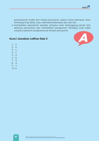 23 Badan Kependudukan dan Keluarga Berencana Nasional
Pusat Pendidikan dan Pelatihan Kependudukan dan Keluarga Berencana
penyimpanan materi dan media penyuluhan, papan nama kelompok, Kartu
Kembang Anak (KKA), buku administrasi kelompok dan alat tulis.
e. Memberikan penyuluhan kepada orangtua serta bertanggung jawab atas
jalannya penyuluhan dan memberikan pengasuhan terhadap anak balita
yang ikut bersama orangtuanya ke tempat penyuluhan
Kunci Jawaban Latihan Bab II
1. e
2. e
3. c
4. c
5. a
6. b
7. d
8. a
9. a
10. e
A
 