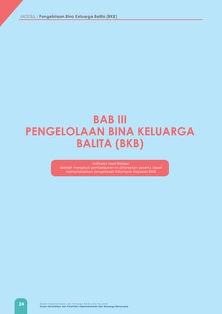 24 Badan Kependudukan dan Keluarga Berencana Nasional
Pusat Pendidikan dan Pelatihan Kependudukan dan Keluarga Berencana
MODUL | Pengelolaan Bina Keluarga Balita (BKB)
Indikator Hasil Belajar:
Setelah mengikuti pembelajaran ini diharapkan peserta dapat
mempraktekkan pengelolaan Kelompok Kegiatan BKB
BAB III
PENGELOLAAN BINA KELUARGA
BALITA (BKB)
 