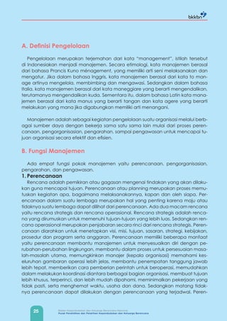 25 Badan Kependudukan dan Keluarga Berencana Nasional
Pusat Pendidikan dan Pelatihan Kependudukan dan Keluarga Berencana
A. Definisi Pengelolaan
Pengelolaan merupakan terjemahan dari kata “management”, istilah tersebut
di Indonesiakan menjadi manajemen. Secara etimologi, kata manajemen berasal
dari bahasa Prancis Kuno ménagement, yang memiliki arti seni melaksanakan dan
mengatur. Jika dalam bahasa Inggris, kata manajemen berasal dari kata to man-
age artinya mengelola, membimbing dan mengawasi. Sedangkan dalam bahasa
Italia, kata manajemen berasal dari kata maneggiare yang berarti mengendalikan,
terutamanya mengendalikan kuda. Sementara itu, dalam bahasa Latin kata mana-
jemen berasal dari kata manus yang berarti tangan dan kata agere yang berarti
melakukan yang mana jika digabungkan memiliki arti menangani.
Manajemen adalah sebagai kegiatan pengelolaan suatu organisasi melalui berb-
agai sumber daya dengan bekerja sama satu sama lain mulai dari proses peren-
canaan, pengorganisasian, pengarahan, sampai pengawasan untuk mencapai tu-
juan organisasi secara efektif dan efisien.
B. Fungsi Manajemen
Ada empat fungsi pokok manajemen yaitu perencanaan, pengorganisasian,
pengarahan, dan pengawasan.
1. Perencanaan
Rencana adalah pemikiran atau gagasan mengenai tindakan yang akan dilaku-
kan guna mencapai tujuan. Perencanaan atau planning merupakan proses memu-
tuskan kegiatan apa, bagaimana melaksanakannya, kapan dan oleh siapa. Per-
encanaan dalam suatu lembaga merupakan hal yang penting karena maju atau
tidaknya suatu lembaga dapat dilihat dari perencanaan. Ada dua macam rencana
yaitu rencana strategis dan rencana operasional. Rencana strategis adalah renca-
na yang dirumuskan untuk memenuhi tujuan-tujuan yang lebih luas. Sedangkan ren-
cana operasional merupakan penjabaran secara rinci dari rencana strategis. Peren-
canaan diarahkan untuk menetapkan visi, misi, tujuan, sasaran, strategi, kebijakan,
prosedur dan program serta anggaran. Perencanaan memiliki beberapa manfaat
yaitu perencanaan membantu manajemen untuk menyesuaikan diri dengan pe-
rubahan-perubahan lingkungan, membantu dalam proses untuk persesuaian masa-
lah-masalah utama, memungkinkan manajer (kepala organisasi) memahami kes-
eluruhan gambaran operasi lebih jelas, membantu penempatan tanggung jawab
lebih tepat, memberikan cara pemberian perintah untuk beroperasi, memudahkan
dalam melakukan koordinasi diantara berbagai bagian organisasi, membuat tujuan
lebih khusus, terperinci, dan lebih mudah dipahami, meminimalkan pekerjaan yang
tidak pasti, serta menghemat waktu, usaha dan dana. Sedangkan matang tidak-
nya perencanaan dapat dilakukan dengan perencanaan yang terjadwal. Peren-
 