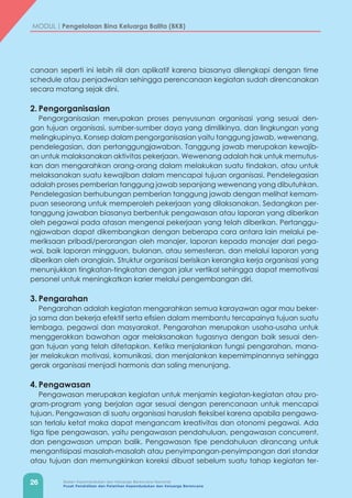 26 Badan Kependudukan dan Keluarga Berencana Nasional
Pusat Pendidikan dan Pelatihan Kependudukan dan Keluarga Berencana
MODUL | Pengelolaan Bina Keluarga Balita (BKB)
canaan seperti ini lebih riil dan aplikatif karena biasanya dilengkapi dengan time
schedule atau penjadwalan sehingga perencanaan kegiatan sudah direncanakan
secara matang sejak dini.
2.	Pengorganisasian
Pengorganisasian merupakan proses penyusunan organisasi yang sesuai den-
gan tujuan organisasi, sumber-sumber daya yang dimilikinya, dan lingkungan yang
melingkupinya. Konsep dalam pengorganisasian yaitu tanggung jawab, wewenang,
pendelegasian, dan pertanggungjawaban. Tanggung jawab merupakan kewajib-
an untuk malaksanakan aktivitas pekerjaan. Wewenang adalah hak untuk memutus-
kan dan mengarahkan orang-orang dalam melakukan suatu tindakan, atau untuk
melaksanakan suatu kewajiban dalam mencapai tujuan organisasi. Pendelegasian
adalah proses pemberian tanggung jawab sepanjang wewenang yang dibutuhkan.
Pendelegasian berhubungan pemberian tanggung jawab dengan melihat kemam-
puan seseorang untuk memperoleh pekerjaan yang dilaksanakan. Sedangkan per-
tanggung jawaban biasanya berbentuk pengawasan atau laporan yang diberikan
oleh pegawai pada atasan mengenai pekerjaan yang telah diberikan. Pertanggu-
ngjawaban dapat dikembangkan dengan beberapa cara antara lain melalui pe-
meriksaan pribadi/perorangan oleh manajer, laporan kepada manajer dari pega-
wai, baik laporan mingguan, bulanan, atau semesteran, dan melalui laporan yang
diberikan oleh oranglain. Struktur organisasi berisikan kerangka kerja organisasi yang
menunjukkan tingkatan-tingkatan dengan jalur vertikal sehingga dapat memotivasi
personel untuk meningkatkan karier melalui pengembangan diri.
3.	Pengarahan
Pengarahan adalah kegiatan mengarahkan semua karayawan agar mau beker-
ja sama dan bekerja efektif serta efisien dalam membantu tercapainya tujuan suatu
lembaga, pegawai dan masyarakat. Pengarahan merupakan usaha-usaha untuk
menggerakkan bawahan agar melaksanakan tugasnya dengan baik sesuai den-
gan tujuan yang telah ditetapkan. Ketika menjalankan fungsi pengarahan, mana-
jer melakukan motivasi, komunikasi, dan menjalankan kepemimpinannya sehingga
gerak organisasi menjadi harmonis dan saling menunjang.
4.	Pengawasan
Pengawasan merupakan kegiatan untuk menjamin kegiatan-kegiatan atau pro-
gram-program yang berjalan agar sesuai dengan perencanaan untuk mencapai
tujuan. Pengawasan di suatu organisasi haruslah fleksibel karena apabila pengawa-
san terlalu ketat maka dapat mengancam kreativitas dan otonomi pegawai. Ada
tiga tipe pengawasan, yaitu pengawasan pendahuluan, pengawasan concurrent,
dan pengawasan umpan balik. Pengawasan tipe pendahuluan dirancang untuk
mengantisipasi masalah-masalah atau penyimpangan-penyimpangan dari standar
atau tujuan dan memungkinkan koreksi dibuat sebelum suatu tahap kegiatan ter-
 
