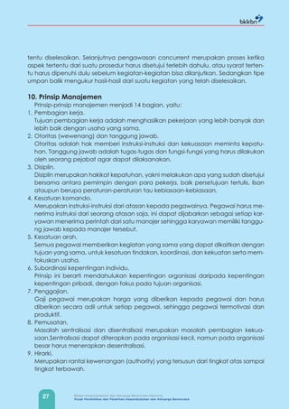 27 Badan Kependudukan dan Keluarga Berencana Nasional
Pusat Pendidikan dan Pelatihan Kependudukan dan Keluarga Berencana
tentu diselesaikan. Selanjutnya pengawasan concurrent merupakan proses ketika
aspek tertentu dari suatu prosedur harus disetujui terlebih dahulu, atau syarat terten-
tu harus dipenuhi dulu sebelum kegiatan-kegiatan bisa dilanjutkan. Sedangkan tipe
umpan balik mengukur hasil-hasil dari suatu kegiatan yang telah diselesaikan.
10. Prinsip Manajemen
Prinsip-prinsip manajemen menjadi 14 bagian, yaitu:
1. Pembagian kerja.
Tujuan pembagian kerja adalah menghasilkan pekerjaan yang lebih banyak dan
lebih baik dengan usaha yang sama.
2. Otoritas (wewenang) dan tanggung jawab.
Otoritas adalah hak memberi instruksi-instruksi dan kekuasaan meminta kepatu-
han. Tanggung jawab adalah tugas-tugas dan fungsi-fungsi yang harus dilakukan
oleh seorang pejabat agar dapat dilaksanakan.
3. Disiplin.
Disiplin merupakan hakikat kepatuhan, yakni melakukan apa yang sudah disetujui
bersama antara pemimpin dengan para pekerja, baik persetujuan tertulis, lisan
ataupun berupa peraturan-peraturan tau kebiasaan-kebiasaan.
4. Kesatuan komando.
Merupakan instruksi-instruksi dari atasan kepada pegawainya. Pegawai harus me-
nerima instruksi dari seorang atasan saja, ini dapat dijabarkan sebagai setiap kar-
yawan menerima perintah dari satu manajer sehingga karyawan memiliki tanggu-
ng jawab kepada manajer tersebut.
5. Kesatuan arah.
Semua pegawai memberikan kegiatan yang sama yang dapat dikaitkan dengan
tujuan yang sama, untuk kesatuan tindakan, koordinasi, dan kekuatan serta mem-
fokuskan usaha.
6. Subordinasi kepentingan individu.
Prinsip ini berarti mendahulukan kepentingan organisasi daripada kepentingan
kepentingan pribadi, dengan fokus pada tujuan organisasi.
7. Penggajian.
Gaji pegawai merupakan harga yang diberikan kepada pegawai dan harus
diberikan secara adil untuk setiap pegawai, sehingga pegawai termotivasi dan
produktif.
8. Pemusatan.
Masalah sentralisasi dan disentralisasi merupakan masalah pembagian kekua-
saan.Sentralisasi dapat diterapkan pada organisasi kecil, namun pada organisasi
besar harus menerapkan desentralisasi.
9. Hirarki.
Merupakan rantai kewenangan (authority) yang tersusun dari tingkat atas sampai
tingkat terbawah.
 