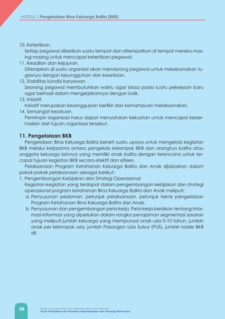 28 Badan Kependudukan dan Keluarga Berencana Nasional
Pusat Pendidikan dan Pelatihan Kependudukan dan Keluarga Berencana
MODUL | Pengelolaan Bina Keluarga Balita (BKB)
10. Ketertiban.
	 Setiap pegawai diberikan suatu tempat dan ditempatkan di tempat mereka mas-
ing-masing untuk mencapai ketertiban pegawai.
11. Keadilan dan kejujuran.
	 Diterapkan di suatu organisai akan mendorong pegawai untuk melaksanakan tu-
gasnya dengan kesungguhan dan kesetiaan.
12. Stabilitas kondisi karyawan.
	 Seorang pegawai membutuhkan waktu agar biasa pada suatu pekerjaan baru
agar berhasil dalam mengerjakannya dengan baik.
13. Inisiatif.
	 Inisiatif merupakan kesanggupan berfikir dan kemampuan melaksanakan.
14. Semangat kesatuan.
	 Pemimpin organisasi harus dapat menyatukan kekuatan untuk mencapai keber-
hasilan dari tujuan organisasi tersebut.
11. Pengelolaan BKB
Pengelolaan Bina Keluarga Balita berarti suatu upaya untuk mengelola kegiatan
BKB melalui kerjasama antara pengelola kelompok BKB dan orangtua balita atau
anggota keluarga lainnya yang memiliki anak balita dengan terencana untuk ter-
capai tujuan kegiatan BKB secara efektif dan efisien.
Pelaksanaan Program Ketahanan Keluarga Balita dan Anak dijabarkan dalam
pokok-pokok pelaksanaan sebagai berikut:
1.	Pengembangan Kebijakan dan Strategi Operasional
	 Kegiatan-kegiatan yang terdapat dalam pengembangan kebijakan dan strategi
operasional program ketahanan Bina Keluarga Balita dan Anak meliputi:
a.	Penyusunan pedoman, petunjuk pelaksanaan, petunjuk teknis pengelolaan
Program Ketahanan Bina Keluarga Balita dan Anak.
b.	Penyusunan dan pengembangan peta kerja. Peta kerja berisikan tentang infor-
masi-informasi yang diperlukan dalam rangka penajaman segmentasi sasaran
yang meliputi jumlah keluarga yang mempunyai anak usia 0-10 tahun, jumlah
anak per kelompok usia, jumlah Pasangan Usia Subur (PUS), jumlah kader BKB
dll.
 