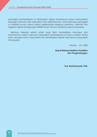 IV Badan Kependudukan dan Keluarga Berencana Nasional
Pusat Pendidikan dan Pelatihan Kependudukan dan Keluarga Berencana
MODUL | Pengelolaan Bina Keluarga Balita (BKB)
perangkat pembelajaran ini diharapkan dapat mendukung upaya mewujudkan
Keluarga Indonesia dan berkualitas dan berketahanan. Saya berharap perangkat
ini menjadi acuan utama dalam pelaksanaan kegiatan pelatihan, orientasi dan
kegiatan sejenis di lingkungan BKKBN Pusat, Provinsi, Kab/Kota seluruh Indonesia.
Akhirnya, kepada seluruh pihak yang telah memberikan dukungan dan
komitmennya dalam menyusun perangkat pembelajaran ini saya ucapkan terima
kasih. Semoga Tuhan Yang Maha Esa memberikan berkah atas semua yang telah
kita lakukan.
Jakarta, Juni 2020
Deputi Bidang Pelatihan,Penelitian
dan Pengembangan,
									
Prof. Rizal Damanik, PhD.
 