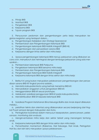 37 Badan Kependudukan dan Keluarga Berencana Nasional
Pusat Pendidikan dan Pelatihan Kependudukan dan Keluarga Berencana
a. Prinsip BKB
b. Manfaat BKB
c. Pengelolaan BKB
d. Kerjasama BKB
e. Tujuan program BKB
5. Penyusunan pedoman dan pengembangan peta kerja merupakan ke-
giatan-kegiatan yang terdapat dalam...
a. Pengembangan Kebijakan dan Strategi Operasional
b. Pembentukan dan Pengembangan Kelompok BKB
c. Pengembangan kelompok BKB Holistik Integratif (BKB HI)
d. Pengembangan dan penyediaan sarana BKB
e. Kerjasama dengan lintas sektor dan mitra kerja
6. Upaya pengembangan kelompok BKB menuju pelayanan yang dilakukan se-
cara utuh, menyeluruh dan terintegrasi dengan lembaga pelayanan yang ada mer-
upakan...
a. Pembentukan kelompok BKB Paripurna
b. Pengelolaan kelompok BKB bersama mitra kerja
c. Pembentukan dan Pengembangan Kelompok BKB
d. Pengembangan Kelompok BKB Holistik Integratif
e. Kerjasama kelompok BKB dengan lintas sektor dan mitra kerja
7. Berikut ini yang bukan merupakan pelaksanaan pengembangan dan penye-
diaan sarana BKB Kit tingkat provinsi adalah...
a. Mendata kabupaten/kota yang berhak menerima BKB kit;
b. Menyediakan anggaran untuk pengadaan BKB kit;
c. Menggandakan BKB kit sesuai prototype;
d. Melakukan sosialisasi penggunaan BKB kit pada kabupaten/kota.
e. Mendistribusikan BKB kit kepada kelompok BKB
8. Sosialisasi Program Ketahanan Bina Keluarga Balita dan Anak dapat dilakukan
melalui...
a. pelatihan teknis dan orientasi yang dilaksanakan secara berjenjang dari ting-
kat Pusat sampai dengan Kabupaten dan Kota.
b. Peningkatan koordinasi dalam menyusun kesepakatan, perencanaan, pelak-
sanaan, monitoring dan evaluasi.
c. Menginventarisasi mitra kerja dan sektor terkait yang menangani tentang
anak.
d. Kerjasama kelompok BKB dengan lintas sektor dan mitra kerja.
e. Pemanfaatan momentum (Rakernas, Hari Keluarga, Hari Anak, Peringatan
Hari Ibu dan lain lain) merupakan upaya pelaksanaan.
 
