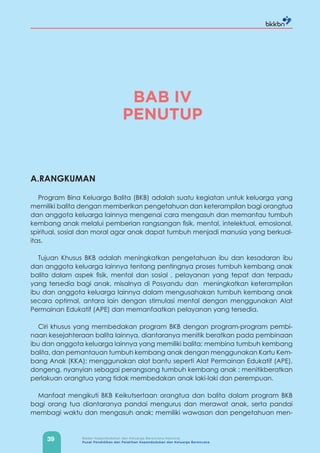 39 Badan Kependudukan dan Keluarga Berencana Nasional
Pusat Pendidikan dan Pelatihan Kependudukan dan Keluarga Berencana
BAB IV
PENUTUP
A.RANGKUMAN
Program Bina Keluarga Balita (BKB) adalah suatu kegiatan untuk keluarga yang
memiliki balita dengan memberikan pengetahuan dan keterampilan bagi orangtua
dan anggota keluarga lainnya mengenai cara mengasuh dan memantau tumbuh
kembang anak melalui pemberian rangsangan fisik, mental, intelektual, emosional,
spiritual, sosial dan moral agar anak dapat tumbuh menjadi manusia yang berkual-
itas.
Tujuan Khusus BKB adalah meningkatkan pengetahuan ibu dan kesadaran ibu
dan anggota keluarga lainnya tentang pentingnya proses tumbuh kembang anak
balita dalam aspek fisik, mental dan sosial , pelayanan yang tepat dan terpadu
yang tersedia bagi anak, misalnya di Posyandu dan meningkatkan keterampilan
ibu dan anggota keluarga lainnya dalam mengusahakan tumbuh kembang anak
secara optimal, antara lain dengan stimulasi mental dengan menggunakan Alat
Permainan Edukatif (APE) dan memanfaatkan pelayanan yang tersedia.
Ciri khusus yang membedakan program BKB dengan program-program pembi-
naan kesejahteraan balita lainnya, diantaranya menitik beratkan pada pembinaan
ibu dan anggota keluarga lainnya yang memiliki balita; membina tumbuh kembang
balita, dan pemantauan tumbuh kembang anak dengan menggunakan Kartu Kem-
bang Anak (KKA); menggunakan alat bantu seperti Alat Permainan Edukatif (APE),
dongeng, nyanyian sebagai perangsang tumbuh kembang anak ; menitikberatkan
perlakuan orangtua yang tidak membedakan anak laki-laki dan perempuan.
Manfaat mengikuti BKB Keikutsertaan orangtua dan balita dalam program BKB
bagi orang tua diantaranya pandai mengurus dan merawat anak, serta pandai
membagi waktu dan mengasuh anak; memiliki wawasan dan pengetahuan men-
 