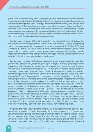 40 Badan Kependudukan dan Keluarga Berencana Nasional
Pusat Pendidikan dan Pelatihan Kependudukan dan Keluarga Berencana
MODUL | Pengelolaan Bina Keluarga Balita (BKB)
genai pola asuh anak yang lebih luas; meningkatkan keterampilan dalam hal men-
gasuh dan mendidik balita; lebih baik dalam membina anak; dan lebih dapat men-
curahkan perhatia pada anak sehingga tercipta ikatan batin yang kuat antara anak
dan orangtua; f. Tercipta keluarga yang berkualitas, sehingga akan memberikan
manfaat untuk balita diantaranya anak akan tumbuh dan berkembang sebagai
anak yang bertaqwa kepada Tuhan Yang Maha Esa; berkepribadian luhur tumbuh
dan berkembang secara optimal cerdas, trampil dan sehat; memiliki dasar kepriba-
dian yang kuat, guna perkembangan selanjutnya.
Pelaksanaan kegiatan BKB adalah kegiatan hari buka BKB yang dilakukan satu
hari dalam sebulan dengan jumlah kader setiap BKB minimal 12 orang yang dibagi
dalam kelompok umur sbb kelompok ibu dengan usia anak 0-1 tahun, 1-2 tahun,
2-3 tahun, 3-4 tahun, 4-5 tahun dan 5-6 tahun. Pembagian kelompok usia ini sesuai
dengan tugas perkembangan anak, yang mana kelompok usia tersebut memiliki
tugas perkembangan yang berbeda-beda sehingga stimulasi yang diberikan untuk
interaksi antara ibu dan anak berbeda-beda pula.
Pelaksanaan kegiatan BKB dilaksanakan oleh kader yang terlatih dengan 3 ke-
giatan yaitu penyuluhan yang bertujuan agar orangtua mempunyai pengetahuan
dan keterampilan dalam mengasuh dan membina tumbuh kembang anak. Penyulu-
han tersebut diantaranya mengenai ASI, MP-ASI, gizi seimbang, prinsip pengasu-
han yang benar pada keluarga (ayah dan ibu), pemantauan pertumbuhan dan
perkembangan anak. Pertemuan penyuluhan dilakukan sebulan sekali atau lebih
selama 30-60 menit. Bagian inti dari pertemuan penyuluhan berisikan materi yang
menyangkut tumbuh kembang anak balita beserta kegiatan rangsangan (stimulasi)
serta alat bantu untuk menunjang kegiatan dari terbentuknya penginderaan, ber-
pikir, keterampilan berbahasa dan berbicara, bertingkah laku sosial, dll. Tehnis Per-
temuan penyuluhan dilakukan seminggu sekali atau lebih sesuai dengan kebutuhan
dan kesepakatan, selama 30-60 menit (1 paket= 13 kali pertemuan penyuluhan).
Ibu peserta dikelompokkan sekitar 10-25 orang (disesuaikan dengan jumlah peserta)
berdasarkan umur anak balitanya. Kelompok untuk anak dengan umur 0-12 bulan;
13-24 bulan; 25-36 bulan; 3-4 tahun, 4-5 tahun, 5-6 tahun, kemudian para kader mel-
akukan kunjungan rumah ke tempat tinggal ibu peserta apabila orangtua balita
tidak hadir dua kali berturut-turut dalam pertemuan BKB. Kunjungan rumah bertu-
juan untuk memantau pertumbuhan anak melalui kartu kembang anak.
Kegiatan BKB yang kedua dalam Bermain APE atau alat permainan edukatif ada-
lah sesuatu yang dapat digunakan sebagai sarana atau peralatan untuk bermain
yang mengandung nilai pendidikan (edukatif) dan dapat mengembangkan seluruh
kemampuan anak. APE yang digunakan oleh BKB dapat berupa yang dapat dib-
uat ibu peserta sendiri (misalnya mainan gantungan, giring-giring bertali, botol aro-
ma/rasa, boneka kain, papan raba) dan APE yang disediakan program BKB (kotak
 