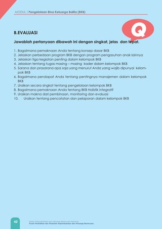 42 Badan Kependudukan dan Keluarga Berencana Nasional
Pusat Pendidikan dan Pelatihan Kependudukan dan Keluarga Berencana
MODUL | Pengelolaan Bina Keluarga Balita (BKB)
QB.EVALUASI
Jawablah pertanyaan dibawah ini dengan singkat, jelas dan tepat.
1.	Bagaimana pemaknaan Anda tentang konsep dasar BKB
2.	Jelaskan perbedaan program BKB dengan program pengasuhan anak lainnya
3.	Jelaskan tiga kegiatan penting dalam kelompok BKB
4.	Jelaskan tentang tugas masing – masing kader dalam kelompok BKB
5.	Sarana dan prasarana apa saja yang menurut Anda yang wajib dipunyai kelom-
pok BKB
6.	Bagaimana pendapat Anda tentang pentingnya manajemen dalam kelompok
BKB
7.	Uraikan secara singkat tentang pengelolaan kelompok BKB
8.	Bagaimana pemaknaan Anda tentang BKB Holistik integratif
9.	Uraikan makna dari pembinaan, monitoring dan evaluasi
10.	 Uraikan tentang pencatatan dan pelaporan dalam kelompok BKB
 