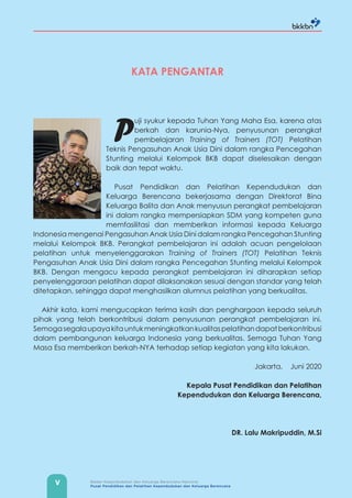 V Badan Kependudukan dan Keluarga Berencana Nasional
Pusat Pendidikan dan Pelatihan Kependudukan dan Keluarga Berencana
KATA PENGANTAR
P
uji syukur kepada Tuhan Yang Maha Esa, karena atas
berkah dan karunia-Nya, penyusunan perangkat
pembelajaran Training of Trainers (TOT) Pelatihan
Teknis Pengasuhan Anak Usia Dini dalam rangka Pencegahan
Stunting melalui Kelompok BKB dapat diselesaikan dengan
baik dan tepat waktu.
Pusat Pendidikan dan Pelatihan Kependudukan dan
Keluarga Berencana bekerjasama dengan Direktorat Bina
Keluarga Balita dan Anak menyusun perangkat pembelajaran
ini dalam rangka mempersiapkan SDM yang kompeten guna
memfasilitasi dan memberikan informasi kepada Keluarga
Indonesia mengenai Pengasuhan Anak Usia Dini dalam rangka Pencegahan Stunting
melalui Kelompok BKB. Perangkat pembelajaran ini adalah acuan pengelolaan
pelatihan untuk menyelenggarakan Training of Trainers (TOT) Pelatihan Teknis
Pengasuhan Anak Usia Dini dalam rangka Pencegahan Stunting melalui Kelompok
BKB. Dengan mengacu kepada perangkat pembelajaran ini diharapkan setiap
penyelenggaraan pelatihan dapat dilaksanakan sesuai dengan standar yang telah
ditetapkan, sehingga dapat menghasilkan alumnus pelatihan yang berkualitas.
Akhir kata, kami mengucapkan terima kasih dan penghargaan kepada seluruh
pihak yang telah berkontribusi dalam penyusunan perangkat pembelajaran ini.
Semogasegalaupayakitauntukmeningkatkankualitaspelatihandapatberkontribusi
dalam pembangunan keluarga Indonesia yang berkualitas. Semoga Tuhan Yang
Masa Esa memberikan berkah-NYA terhadap setiap kegiatan yang kita lakukan.
Jakarta, Juni 2020
Kepala Pusat Pendidikan dan Pelatihan
Kependudukan dan Keluarga Berencana,
DR. Lalu Makripuddin, M.Si
 