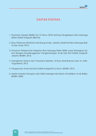 43 Badan Kependudukan dan Keluarga Berencana Nasional
Pusat Pendidikan dan Pelatihan Kependudukan dan Keluarga Berencana
DAFTAR PUSTAKA
1. Peraturan Kepala BKKBN No.12 Tahun 2018 tentang Pengelolaan Bina Keluarga
Balita Holistik Integratif (BKB HI);
2. Buku Pedoman KKA(Kartu Kembang Anak). Jakarta: Direktorat Bina Keluarga Bali-
ta dan Anak. 2013;
3. Panduan Pelaksanaan Kegiatan Bina Keluarga Balita (BKB) yang Terintegrasi da-
lam Rangka Penyelenggaraan Pengembangan Anak Usia Dini Holistik Integratif.
Jakarta: BKKBN. 2013;
4. Manajemen Sarana dan Prasarana Sekolah. Ar-Ruzz Medi Barnawi dan M. Arifin.
Yogyakarta: 2012.
5. Pengasuhan Anak Usia Dini Holistik Integratif 0-6 tahun. BKKBN. 2012;
6. Media Interaksi Orangtua dan Balita Sebagai Alat Bantu Pendidikan Anak Balita.
BKKBN. 2008;
 