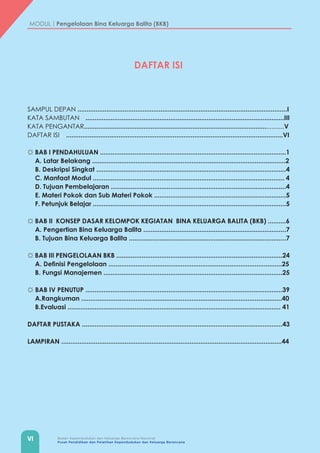 VI Badan Kependudukan dan Keluarga Berencana Nasional
Pusat Pendidikan dan Pelatihan Kependudukan dan Keluarga Berencana
MODUL | Pengelolaan Bina Keluarga Balita (BKB)
DAFTAR ISI
SAMPUL DEPAN ....................................................................................................................I
KATA SAMBUTAN	 ..............................................................................................................III
KATA PENGANTAR...............................................................................................................V
DAFTAR ISI	 ........................................................................................................................VI
☼ BAB I PENDAHULUAN .......................................................................................................1
A. Latar Belakang ...........................................................................................................2
B. Deskripsi Singkat .........................................................................................................4
C. Manfaat Modul .......................................................................................................... 4
D. Tujuan Pembelajaran .................................................................................................4
E. Materi Pokok dan Sub Materi Pokok .........................................................................5
F. Petunjuk Belajar ...........................................................................................................5
☼ BAB II KONSEP DASAR KELOMPOK KEGIATAN BINA KELUARGA BALITA (BKB) ..........6
A. Pengertian Bina Keluarga Balita ...............................................................................7
B. Tujuan Bina Keluarga Balita .......................................................................................7
☼ BAB III PENGELOLAAN BKB ............................................................................................24
A. Definisi Pengelolaan ................................................................................................25
B. Fungsi Manajemen ...................................................................................................25
☼ BAB IV PENUTUP	.............................................................................................................39
A.Rangkuman ...............................................................................................................40
B.Evaluasi ...................................................................................................................... 41
DAFTAR PUSTAKA ...............................................................................................................43
LAMPIRAN ..........................................................................................................................44
 