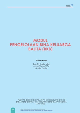 VII Badan Kependudukan dan Keluarga Berencana Nasional
Pusat Pendidikan dan Pelatihan Kependudukan dan Keluarga Berencana
MODUL
PENGELOLAAN BINA KELUARGA
BALITA (BKB)
Tim Penyusun
Dra. Elly Emalia, MPd
Armen Ma’ruf, M.Pd
dr. Mila Yusnita
PUSAT PENDIDIKAN DAN PELATIHAN KEPENDUDUKAN DAN KB
BADAN KEPENDUDUKAN DAN KELUARGA BERENCANA NASIONAL
TAHUN 2020
 
