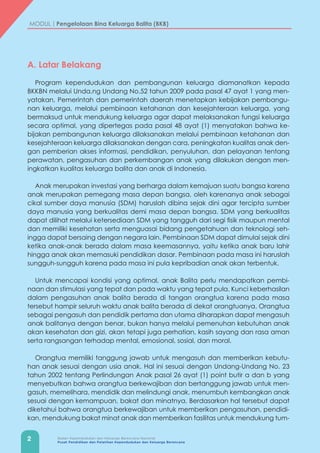 2 Badan Kependudukan dan Keluarga Berencana Nasional
Pusat Pendidikan dan Pelatihan Kependudukan dan Keluarga Berencana
MODUL | Pengelolaan Bina Keluarga Balita (BKB)
A. Latar Belakang
Program kependudukan dan pembangunan keluarga diamanatkan kepada
BKKBN melalui Unda,ng Undang No.52 tahun 2009 pada pasal 47 ayat 1 yang men-
yatakan, Pemerintah dan pemerintah daerah menetapkan kebijakan pembangu-
nan keluarga, melalui pembinaan ketahanan dan kesejahteraan keluarga, yang
bermaksud untuk mendukung keluarga agar dapat melaksanakan fungsi keluarga
secara optimal, yang dipertegas pada pasal 48 ayat (1) menyatakan bahwa ke-
bijakan pembangunan keluarga dilaksanakan melalui pembinaan ketahanan dan
kesejahteraan keluarga dilaksanakan dengan cara, peningkatan kualitas anak den-
gan pemberian akses informasi, pendidikan, penyuluhan, dan pelayanan tentang
perawatan, pengasuhan dan perkembangan anak yang dilakukan dengan men-
ingkatkan kualitas keluarga balita dan anak di Indonesia.
Anak merupakan investasi yang berharga dalam kemajuan suatu bangsa karena
anak merupakan pemegang masa depan bangsa, oleh karenanya anak sebagai
cikal sumber daya manusia (SDM) haruslah dibina sejak dini agar tercipta sumber
daya manusia yang berkualitas demi masa depan bangsa. SDM yang berkualitas
dapat dilihat melalui ketersediaan SDM yang tangguh dari segi fisik maupun mental
dan memiliki kesehatan serta menguasai bidang pengetahuan dan teknologi seh-
ingga dapat bersaing dengan negara lain. Pembinaan SDM dapat dimulai sejak dini
ketika anak-anak berada dalam masa keemasannya, yaitu ketika anak baru lahir
hingga anak akan memasuki pendidikan dasar. Pembinaan pada masa ini haruslah
sungguh-sungguh karena pada masa ini pula kepribadian anak akan terbentuk.
Untuk mencapai kondisi yang optimal, anak Balita perlu mendapatkan pembi-
naan dan stimulasi yang tepat dan pada waktu yang tepat pula. Kunci keberhasilan
dalam pengasuhan anak balita berada di tangan orangtua karena pada masa
tersebut hampir seluruh waktu anak balita berada di dekat orangtuanya. Orangtua
sebagai pengasuh dan pendidik pertama dan utama diharapkan dapat mengasuh
anak balitanya dengan benar, bukan hanya melalui pemenuhan kebutuhan anak
akan kesehatan dan gizi, akan tetapi juga perhatian, kasih sayang dan rasa aman
serta rangsangan terhadap mental, emosional, sosial, dan moral.
Orangtua memiliki tanggung jawab untuk mengasuh dan memberikan kebutu-
han anak sesuai dengan usia anak. Hal ini sesuai dengan Undang-Undang No. 23
tahun 2002 tentang Perlindungan Anak pasal 26 ayat (1) point butir a dan b yang
menyebutkan bahwa orangtua berkewajiban dan bertanggung jawab untuk men-
gasuh, memelihara, mendidik dan melindungi anak, menumbuh kembangkan anak
sesuai dengan kemampuan, bakat dan minatnya. Berdasarkan hal tersebut dapat
diketahui bahwa orangtua berkewajiban untuk memberikan pengasuhan, pendidi-
kan, mendukung bakat minat anak dan memberikan fasilitas untuk mendukung tum-
 