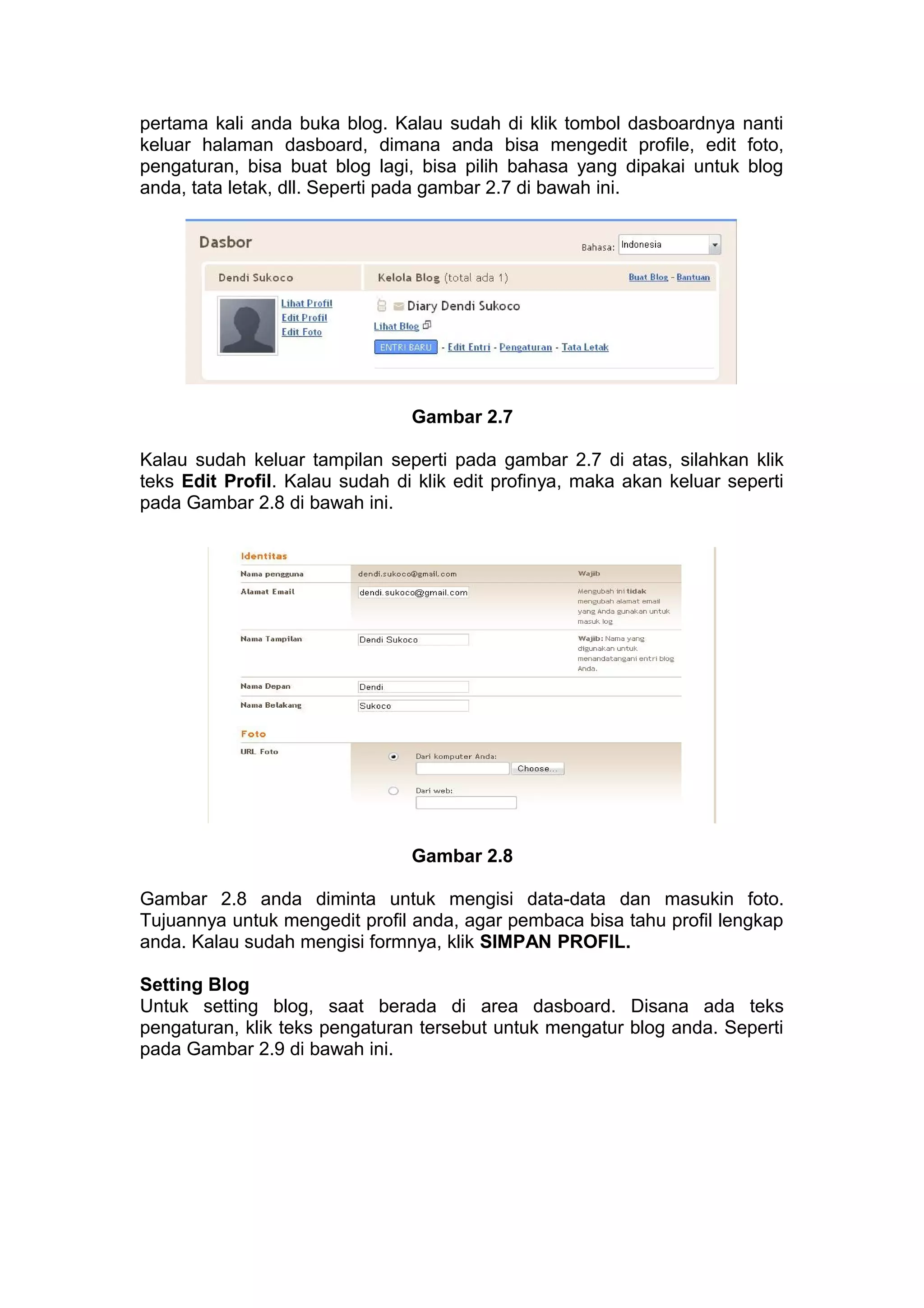 pertama kali anda buka blog. Kalau sudah di klik tombol dasboardnya nanti
keluar halaman dasboard, dimana anda bisa mengedit profile, edit foto,
pengaturan, bisa buat blog lagi, bisa pilih bahasa yang dipakai untuk blog
anda, tata letak, dll. Seperti pada gambar 2.7 di bawah ini.
Gambar 2.7
Kalau sudah keluar tampilan seperti pada gambar 2.7 di atas, silahkan klik
teks Edit Profil. Kalau sudah di klik edit profinya, maka akan keluar seperti
pada Gambar 2.8 di bawah ini.
Gambar 2.8
Gambar 2.8 anda diminta untuk mengisi data-data dan masukin foto.
Tujuannya untuk mengedit profil anda, agar pembaca bisa tahu profil lengkap
anda. Kalau sudah mengisi formnya, klik SIMPAN PROFIL.
Setting Blog
Untuk setting blog, saat berada di area dasboard. Disana ada teks
pengaturan, klik teks pengaturan tersebut untuk mengatur blog anda. Seperti
pada Gambar 2.9 di bawah ini.
 