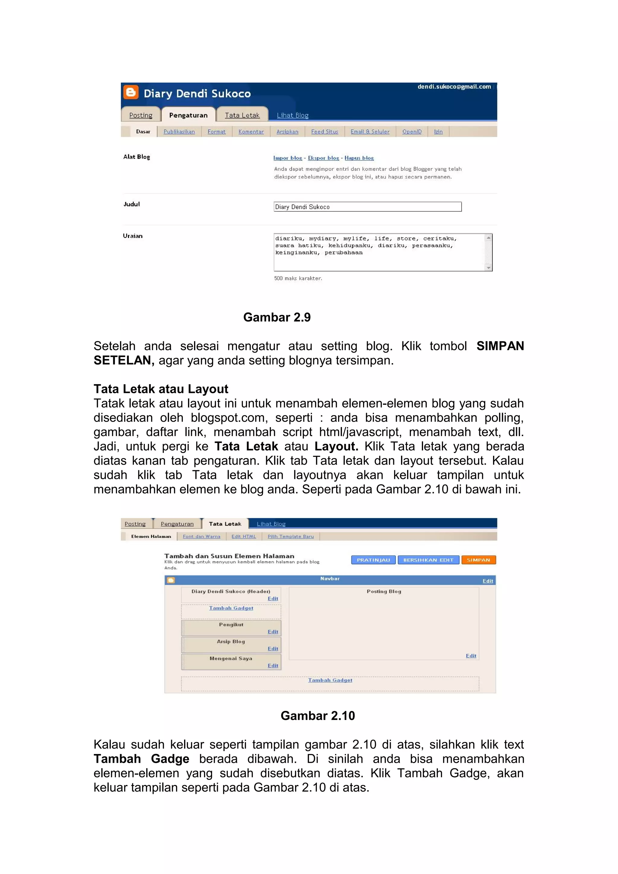 Gambar 2.9
Setelah anda selesai mengatur atau setting blog. Klik tombol SIMPAN
SETELAN, agar yang anda setting blognya tersimpan.
Tata Letak atau Layout
Tatak letak atau layout ini untuk menambah elemen-elemen blog yang sudah
disediakan oleh blogspot.com, seperti : anda bisa menambahkan polling,
gambar, daftar link, menambah script html/javascript, menambah text, dll.
Jadi, untuk pergi ke Tata Letak atau Layout. Klik Tata letak yang berada
diatas kanan tab pengaturan. Klik tab Tata letak dan layout tersebut. Kalau
sudah klik tab Tata letak dan layoutnya akan keluar tampilan untuk
menambahkan elemen ke blog anda. Seperti pada Gambar 2.10 di bawah ini.
Gambar 2.10
Kalau sudah keluar seperti tampilan gambar 2.10 di atas, silahkan klik text
Tambah Gadge berada dibawah. Di sinilah anda bisa menambahkan
elemen-elemen yang sudah disebutkan diatas. Klik Tambah Gadge, akan
keluar tampilan seperti pada Gambar 2.10 di atas.
 