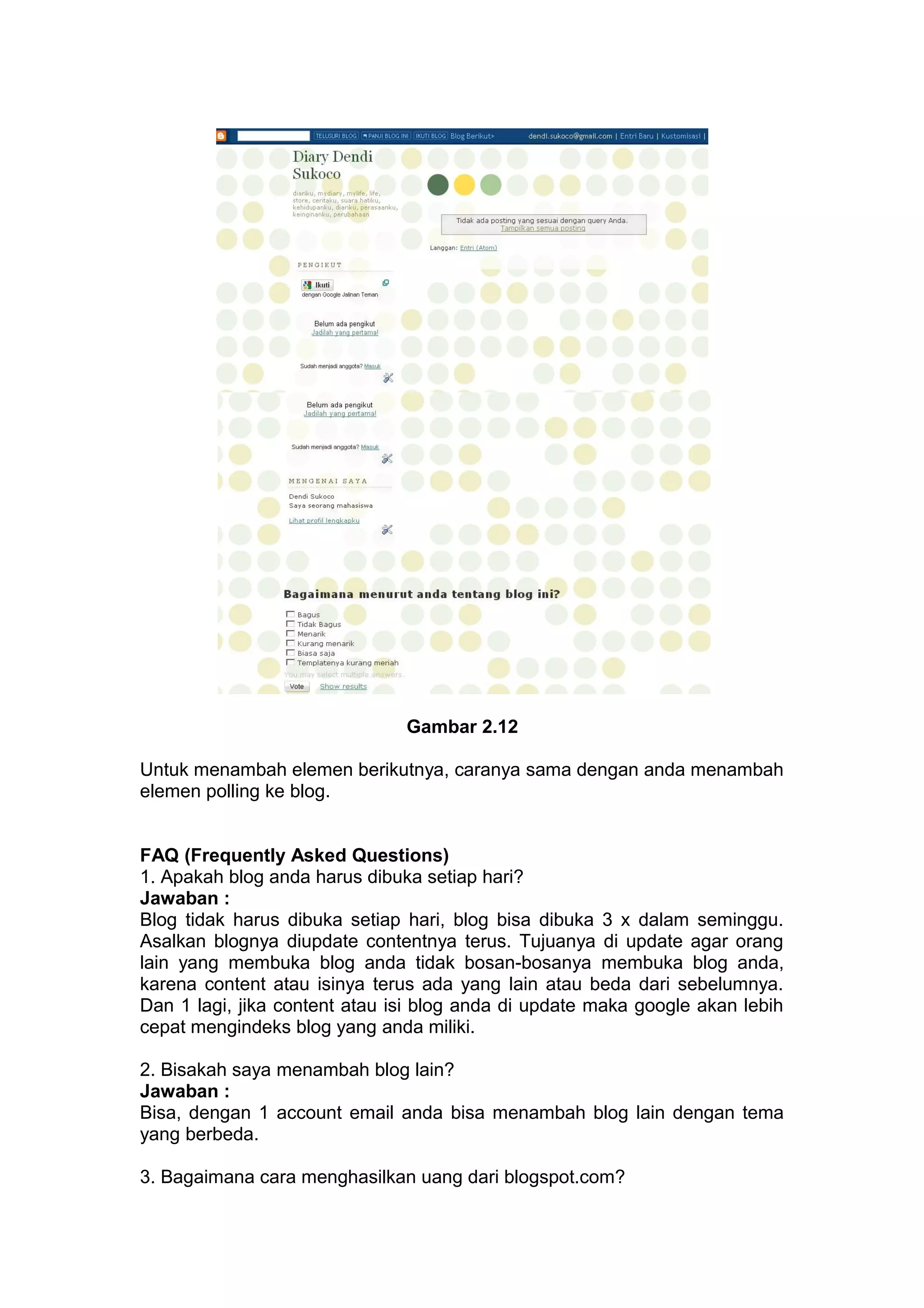 Gambar 2.12
Untuk menambah elemen berikutnya, caranya sama dengan anda menambah
elemen polling ke blog.
FAQ (Frequently Asked Questions)
1. Apakah blog anda harus dibuka setiap hari?
Jawaban :
Blog tidak harus dibuka setiap hari, blog bisa dibuka 3 x dalam seminggu.
Asalkan blognya diupdate contentnya terus. Tujuanya di update agar orang
lain yang membuka blog anda tidak bosan-bosanya membuka blog anda,
karena content atau isinya terus ada yang lain atau beda dari sebelumnya.
Dan 1 lagi, jika content atau isi blog anda di update maka google akan lebih
cepat mengindeks blog yang anda miliki.
2. Bisakah saya menambah blog lain?
Jawaban :
Bisa, dengan 1 account email anda bisa menambah blog lain dengan tema
yang berbeda.
3. Bagaimana cara menghasilkan uang dari blogspot.com?
 