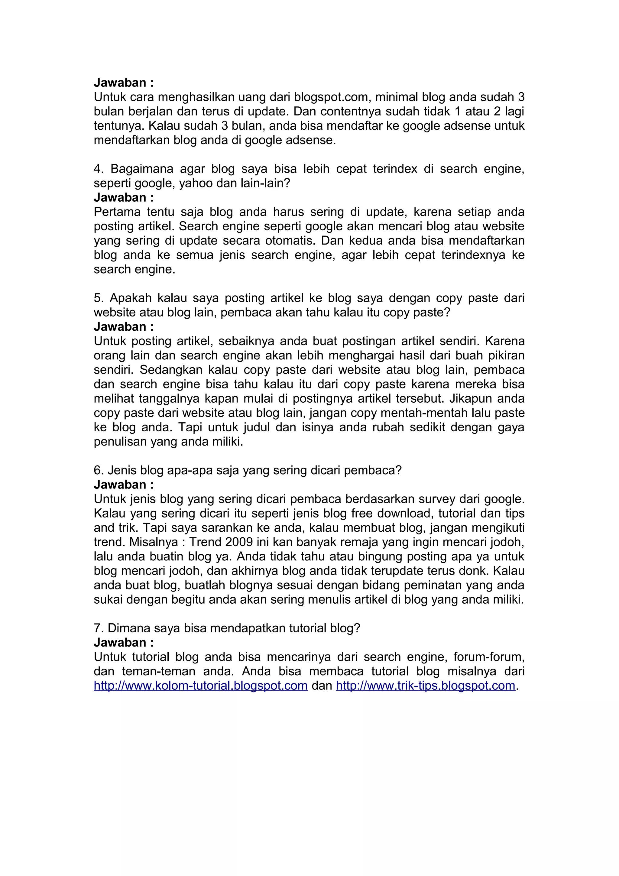 Jawaban :
Untuk cara menghasilkan uang dari blogspot.com, minimal blog anda sudah 3
bulan berjalan dan terus di update. Dan contentnya sudah tidak 1 atau 2 lagi
tentunya. Kalau sudah 3 bulan, anda bisa mendaftar ke google adsense untuk
mendaftarkan blog anda di google adsense.
4. Bagaimana agar blog saya bisa lebih cepat terindex di search engine,
seperti google, yahoo dan lain-lain?
Jawaban :
Pertama tentu saja blog anda harus sering di update, karena setiap anda
posting artikel. Search engine seperti google akan mencari blog atau website
yang sering di update secara otomatis. Dan kedua anda bisa mendaftarkan
blog anda ke semua jenis search engine, agar lebih cepat terindexnya ke
search engine.
5. Apakah kalau saya posting artikel ke blog saya dengan copy paste dari
website atau blog lain, pembaca akan tahu kalau itu copy paste?
Jawaban :
Untuk posting artikel, sebaiknya anda buat postingan artikel sendiri. Karena
orang lain dan search engine akan lebih menghargai hasil dari buah pikiran
sendiri. Sedangkan kalau copy paste dari website atau blog lain, pembaca
dan search engine bisa tahu kalau itu dari copy paste karena mereka bisa
melihat tanggalnya kapan mulai di postingnya artikel tersebut. Jikapun anda
copy paste dari website atau blog lain, jangan copy mentah-mentah lalu paste
ke blog anda. Tapi untuk judul dan isinya anda rubah sedikit dengan gaya
penulisan yang anda miliki.
6. Jenis blog apa-apa saja yang sering dicari pembaca?
Jawaban :
Untuk jenis blog yang sering dicari pembaca berdasarkan survey dari google.
Kalau yang sering dicari itu seperti jenis blog free download, tutorial dan tips
and trik. Tapi saya sarankan ke anda, kalau membuat blog, jangan mengikuti
trend. Misalnya : Trend 2009 ini kan banyak remaja yang ingin mencari jodoh,
lalu anda buatin blog ya. Anda tidak tahu atau bingung posting apa ya untuk
blog mencari jodoh, dan akhirnya blog anda tidak terupdate terus donk. Kalau
anda buat blog, buatlah blognya sesuai dengan bidang peminatan yang anda
sukai dengan begitu anda akan sering menulis artikel di blog yang anda miliki.
7. Dimana saya bisa mendapatkan tutorial blog?
Jawaban :
Untuk tutorial blog anda bisa mencarinya dari search engine, forum-forum,
dan teman-teman anda. Anda bisa membaca tutorial blog misalnya dari
http://www.kolom-tutorial.blogspot.com dan http://www.trik-tips.blogspot.com.
 