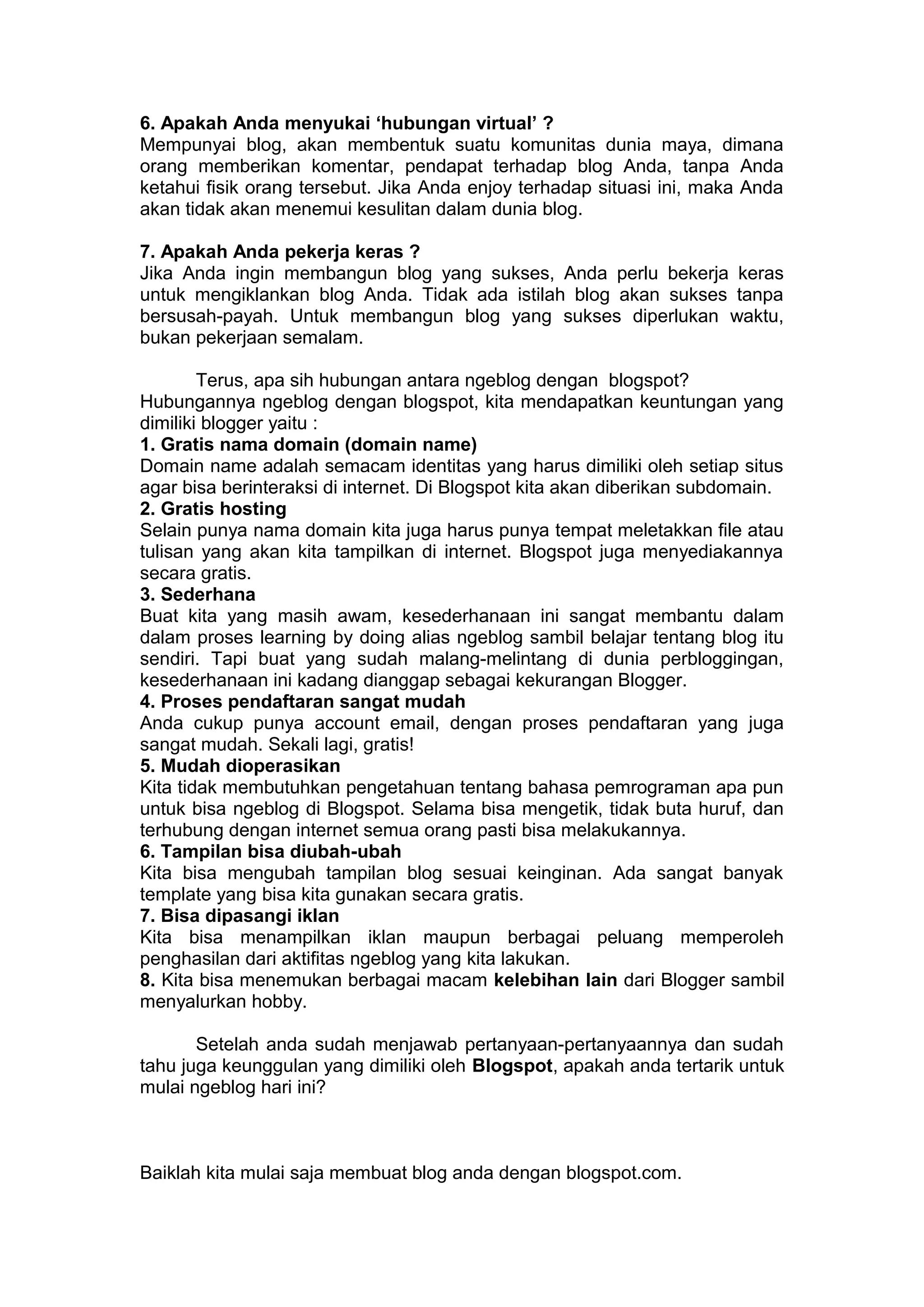 6. Apakah Anda menyukai ‘hubungan virtual’ ?
Mempunyai blog, akan membentuk suatu komunitas dunia maya, dimana
orang memberikan komentar, pendapat terhadap blog Anda, tanpa Anda
ketahui fisik orang tersebut. Jika Anda enjoy terhadap situasi ini, maka Anda
akan tidak akan menemui kesulitan dalam dunia blog.
7. Apakah Anda pekerja keras ?
Jika Anda ingin membangun blog yang sukses, Anda perlu bekerja keras
untuk mengiklankan blog Anda. Tidak ada istilah blog akan sukses tanpa
bersusah-payah. Untuk membangun blog yang sukses diperlukan waktu,
bukan pekerjaan semalam.
Terus, apa sih hubungan antara ngeblog dengan blogspot?
Hubungannya ngeblog dengan blogspot, kita mendapatkan keuntungan yang
dimiliki blogger yaitu :
1. Gratis nama domain (domain name)
Domain name adalah semacam identitas yang harus dimiliki oleh setiap situs
agar bisa berinteraksi di internet. Di Blogspot kita akan diberikan subdomain.
2. Gratis hosting
Selain punya nama domain kita juga harus punya tempat meletakkan file atau
tulisan yang akan kita tampilkan di internet. Blogspot juga menyediakannya
secara gratis.
3. Sederhana
Buat kita yang masih awam, kesederhanaan ini sangat membantu dalam
dalam proses learning by doing alias ngeblog sambil belajar tentang blog itu
sendiri. Tapi buat yang sudah malang-melintang di dunia perbloggingan,
kesederhanaan ini kadang dianggap sebagai kekurangan Blogger.
4. Proses pendaftaran sangat mudah
Anda cukup punya account email, dengan proses pendaftaran yang juga
sangat mudah. Sekali lagi, gratis!
5. Mudah dioperasikan
Kita tidak membutuhkan pengetahuan tentang bahasa pemrograman apa pun
untuk bisa ngeblog di Blogspot. Selama bisa mengetik, tidak buta huruf, dan
terhubung dengan internet semua orang pasti bisa melakukannya.
6. Tampilan bisa diubah-ubah
Kita bisa mengubah tampilan blog sesuai keinginan. Ada sangat banyak
template yang bisa kita gunakan secara gratis.
7. Bisa dipasangi iklan
Kita bisa menampilkan iklan maupun berbagai peluang memperoleh
penghasilan dari aktifitas ngeblog yang kita lakukan.
8. Kita bisa menemukan berbagai macam kelebihan lain dari Blogger sambil
menyalurkan hobby.
Setelah anda sudah menjawab pertanyaan-pertanyaannya dan sudah
tahu juga keunggulan yang dimiliki oleh Blogspot, apakah anda tertarik untuk
mulai ngeblog hari ini?
Baiklah kita mulai saja membuat blog anda dengan blogspot.com.
 