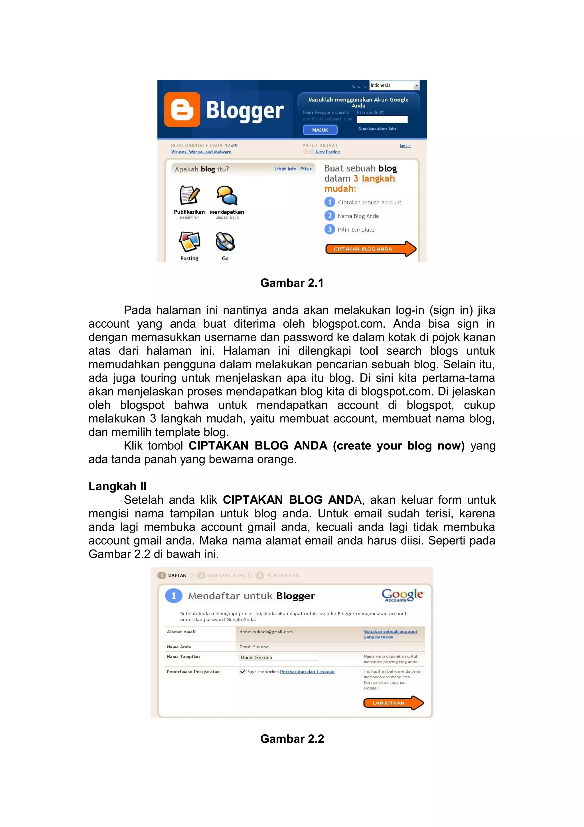 Gambar 2.1
Pada halaman ini nantinya anda akan melakukan log-in (sign in) jika
account yang anda buat diterima oleh blogspot.com. Anda bisa sign in
dengan memasukkan username dan password ke dalam kotak di pojok kanan
atas dari halaman ini. Halaman ini dilengkapi tool search blogs untuk
memudahkan pengguna dalam melakukan pencarian sebuah blog. Selain itu,
ada juga touring untuk menjelaskan apa itu blog. Di sini kita pertama-tama
akan menjelaskan proses mendapatkan blog kita di blogspot.com. Di jelaskan
oleh blogspot bahwa untuk mendapatkan account di blogspot, cukup
melakukan 3 langkah mudah, yaitu membuat account, membuat nama blog,
dan memilih template blog.
Klik tombol CIPTAKAN BLOG ANDA (create your blog now) yang
ada tanda panah yang bewarna orange.
Langkah II
Setelah anda klik CIPTAKAN BLOG ANDA, akan keluar form untuk
mengisi nama tampilan untuk blog anda. Untuk email sudah terisi, karena
anda lagi membuka account gmail anda, kecuali anda lagi tidak membuka
account gmail anda. Maka nama alamat email anda harus diisi. Seperti pada
Gambar 2.2 di bawah ini.
Gambar 2.2
 