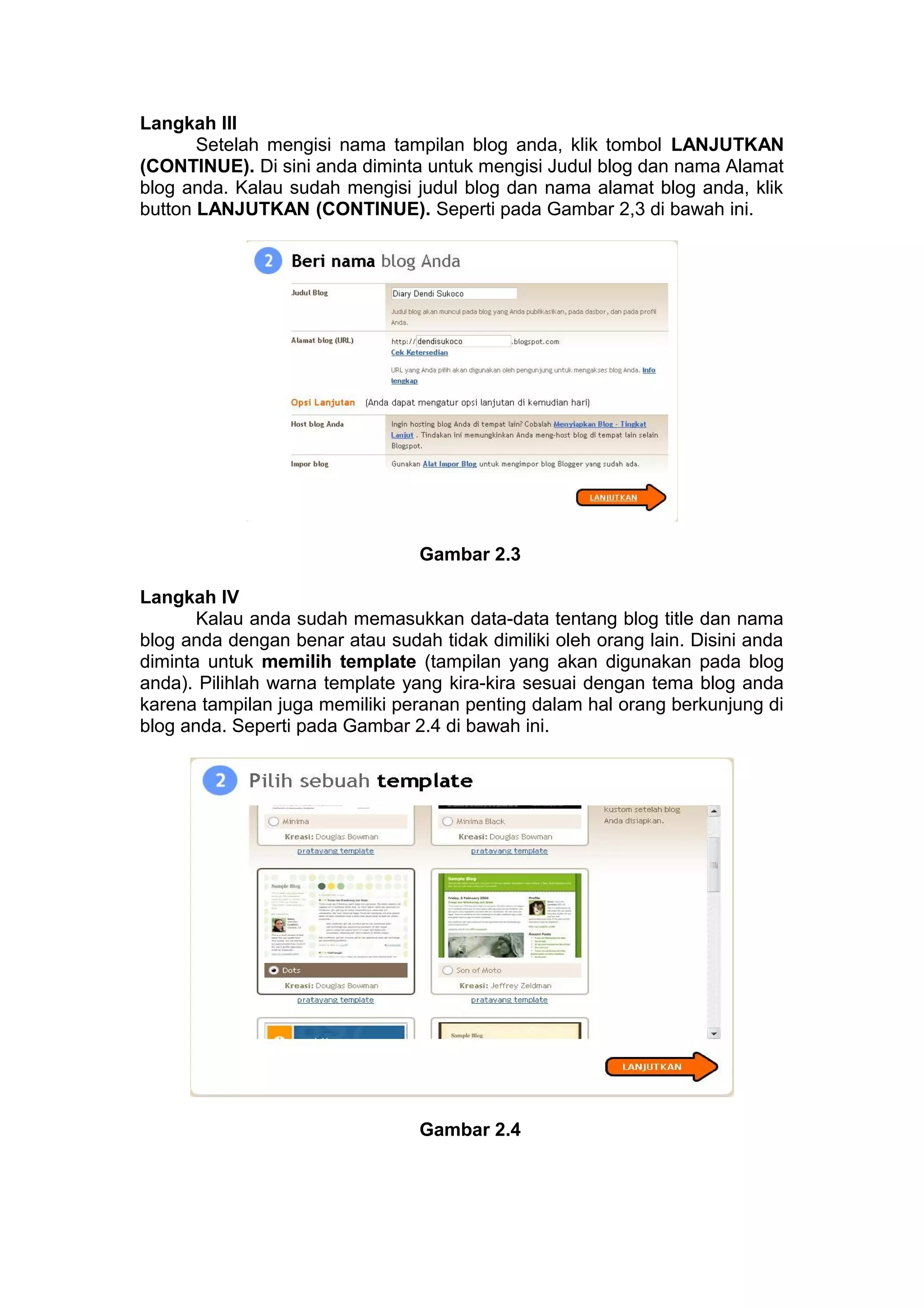 Langkah III
Setelah mengisi nama tampilan blog anda, klik tombol LANJUTKAN
(CONTINUE). Di sini anda diminta untuk mengisi Judul blog dan nama Alamat
blog anda. Kalau sudah mengisi judul blog dan nama alamat blog anda, klik
button LANJUTKAN (CONTINUE). Seperti pada Gambar 2,3 di bawah ini.
Gambar 2.3
Langkah IV
Kalau anda sudah memasukkan data-data tentang blog title dan nama
blog anda dengan benar atau sudah tidak dimiliki oleh orang lain. Disini anda
diminta untuk memilih template (tampilan yang akan digunakan pada blog
anda). Pilihlah warna template yang kira-kira sesuai dengan tema blog anda
karena tampilan juga memiliki peranan penting dalam hal orang berkunjung di
blog anda. Seperti pada Gambar 2.4 di bawah ini.
Gambar 2.4
 