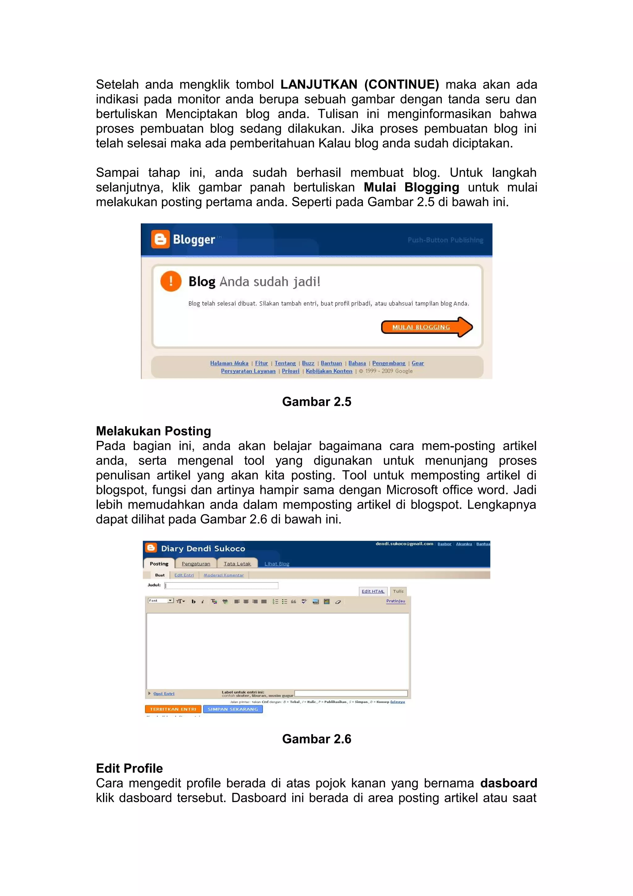 Setelah anda mengklik tombol LANJUTKAN (CONTINUE) maka akan ada
indikasi pada monitor anda berupa sebuah gambar dengan tanda seru dan
bertuliskan Menciptakan blog anda. Tulisan ini menginformasikan bahwa
proses pembuatan blog sedang dilakukan. Jika proses pembuatan blog ini
telah selesai maka ada pemberitahuan Kalau blog anda sudah diciptakan.
Sampai tahap ini, anda sudah berhasil membuat blog. Untuk langkah
selanjutnya, klik gambar panah bertuliskan Mulai Blogging untuk mulai
melakukan posting pertama anda. Seperti pada Gambar 2.5 di bawah ini.
Gambar 2.5
Melakukan Posting
Pada bagian ini, anda akan belajar bagaimana cara mem-posting artikel
anda, serta mengenal tool yang digunakan untuk menunjang proses
penulisan artikel yang akan kita posting. Tool untuk memposting artikel di
blogspot, fungsi dan artinya hampir sama dengan Microsoft office word. Jadi
lebih memudahkan anda dalam memposting artikel di blogspot. Lengkapnya
dapat dilihat pada Gambar 2.6 di bawah ini.
Gambar 2.6
Edit Profile
Cara mengedit profile berada di atas pojok kanan yang bernama dasboard
klik dasboard tersebut. Dasboard ini berada di area posting artikel atau saat
 
