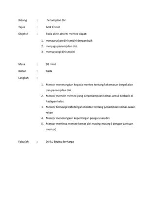 Bidang : Penampilan Diri
Tajuk : Adik Comel
Objektif : Pada akhir aktiviti mentee dapat:
1. menguruskan diri sendiri dengan baik
2. menjaga penampilan diri.
3. menyayangi diri sendiri
Masa : 30 minit
Bahan : tiada
Langkah :
1. Mentor menerangkan kepada mentee tentang kekemasan berpakaian
dan penampilan diri.
2. Mentor memilih mentee yang berpenampilan kemas untuk berbaris di
hadapan kelas.
3. Mentor bersoaljawab dengan mentee tentang penampilan kemas rakan-
rakan
4. Mentor menerangkan kepentingan pengurusan diri
5. Mentor meminta mentee kemas diri masing-masing ( dengan bantuan
mentor)
Falsafah : Diriku Begitu Berharga
 