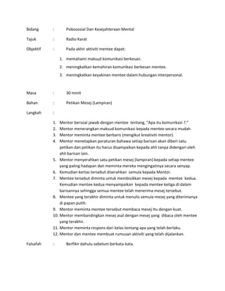 Bidang : Psikososial Dan Kesejahteraan Mental
Tajuk : Radio Karat
Objektif : Pada akhir aktiviti mentee dapat:
1. memahami maksud komunikasi berkesan.
2. meningkatkan kemahiran komunikasi berkesan mentee.
3. meningkatkan keyakinan mentee dalam hubungan interpersonal.
Masa : 30 minit
Bahan : Petikan Mesej (Lampiran)
Langkah :
1. Mentor bersoal jawab dengan mentee tentang, ”Apa itu komunikasi ?.”
2. Mentor menerangkan maksud komunikasi kepada mentee secara mudah.
3. Mentor meminta mentee berbaris (mengikut kreativiti mentor).
4. Mentor menetapkan peraturan bahawa setiap barisan akan diberi satu
petikan dan petikan itu harus disampaikan kepada ahli tanpa didengari oleh
ahli barisan lain.
5. Mentor menyerahkan satu petikan mesej (lampiran) kepada setiap mentee
yang paling hadapan dan meminta mereka mengingatinya secara senyap.
6. Kemudian kertas tersebut diserahkan semula kepada Mentor.
7. Mentee tersebut diminta untuk membisikkan mesej kepada mentee kedua.
Kemudian mentee kedua menyampaikan kepada mentee ketiga di dalam
barisannya sehingga semua mentee telah menerima mesej tersebut.
8. Mentee yang terakhir diminta untuk menulis semula mesej yang diterimanya
di papan putih.
9. Mentor meminta mentee tersebut membaca mesej Itu dengan kuat.
10. Mentor membandingkan mesej asal dengan mesej yang dibaca oleh mentee
yang terakhir.
11. Mentor meminta respons dari kelas tentang apa yang telah berlaku.
12. Mentor dan mentee membuat rumusan aktiviti yang telah dijalankan.
Falsafah : Berfikir dahulu sebelum berkata-kata.
 