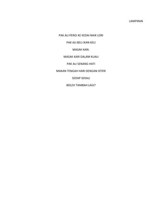 LAMPIRAN
PAK ALI PERGI KE KEDAI NAIK LORI
PAK ALI BELI IKAN KELI
MASAK KARI.
MASAK KARI DALAM KUALI
PAK ALI SENANG HATI
MAKAN TENGAH HARI DENGAN ISTERI
SEDAP SEKALI
BOLEH TAMBAH LAGI?
 