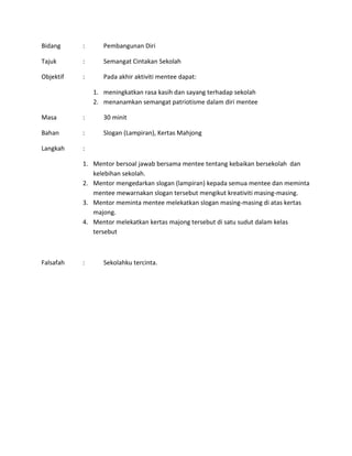 Bidang : Pembangunan Diri
Tajuk : Semangat Cintakan Sekolah
Objektif : Pada akhir aktiviti mentee dapat:
1. meningkatkan rasa kasih dan sayang terhadap sekolah
2. menanamkan semangat patriotisme dalam diri mentee
Masa : 30 minit
Bahan : Slogan (Lampiran), Kertas Mahjong
Langkah :
1. Mentor bersoal jawab bersama mentee tentang kebaikan bersekolah dan
kelebihan sekolah.
2. Mentor mengedarkan slogan (lampiran) kepada semua mentee dan meminta
mentee mewarnakan slogan tersebut mengikut kreativiti masing-masing.
3. Mentor meminta mentee melekatkan slogan masing-masing di atas kertas
majong.
4. Mentor melekatkan kertas majong tersebut di satu sudut dalam kelas
tersebut
Falsafah : Sekolahku tercinta.
 