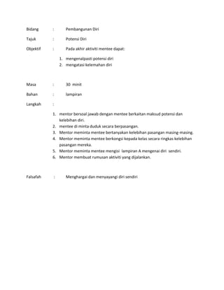 Bidang : Pembangunan Diri
Tajuk : Potensi Diri
Objektif : Pada akhir aktiviti mentee dapat:
1. mengenalpasti potensi diri
2. mengatasi kelemahan diri
Masa : 30 minit
Bahan : lampiran
Langkah :
1. mentor bersoal jawab dengan mentee berkaitan maksud potensi dan
kelebihan diri.
2. mentee di minta duduk secara berpasangan.
3. Mentor meminta mentee bertanyakan kelebihan pasangan masing-masing.
4. Mentor meminta mentee berkongsi kepada kelas secara ringkas kelebihan
pasangan mereka.
5. Mentor meminta mentee mengisi lampiran A mengenai diri sendiri.
6. Mentor membuat rumusan aktiviti yang dijalankan.
Falsafah : Menghargai dan menyayangi diri sendiri
 