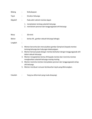 Bidang : Keibubapaan
Tajuk : Struktur Keluarga
Objektif : Pada akhir aktiviti mentee dapat:
1. menjelaskan tentang salasilah keluarga
2. memahami peranan dan tanggungjawab ahli keluarga
Masa : 30 minit
Bahan : kertas A4 , gambar sebuah keluarga bahagia
Langkah :
1. Mentor bercerita dan menunjukkan gambar (lampiran) kepada mentee
tentang keluarga dan hubungan kekeluargaan.
2. Mentor bersoal jawab dengan mentee berkaitan dengan tanggungjawab ahli
dalam sebuah keluarga.
3. Mentor mengedarkan kertas A4 kepada mentee dan meminta mentee
menghasilkan salasilah keluarga masing-masing.
4. Mentor meminta mentee menyatakan peranan dan tanggungjawab setiap
ahli keluarga.
5. Mentor membuat rumusan berdasarkan tajuk yang dibincangkan.
Falsafah : Yang tua dihormati yang muda disayangi
 
