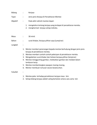 Bidang : Kerjaya
Tajuk : Jenis-jenis Kerjaya Di Persekitaran Mentee
Objektif : Pada akhir aktiviti mantee dapat:
1. mengetahui tentang kerjaya yang terdapat di persekitaran mereka.
2. menghormati kerjaya setiap individu.
Masa : 30 minit
Bahan : surat khabar, Kerjaya pilihan saya (Lampiran)
Langkah :
1. Mentor memberi penerangan kepada mentee berhubung dengan jenis-jenis
kerjaya di persekitaran mereka.
2. Mentee memberi contoh-contoh pekerjaan di persekitaran mereka.
3. Mengedarkan surat khabar dan helaian kerjaya pilihan (lampiran)
4. Mentee menggunting gambar, melekatkan gambar dan melabel dalam
lembaran kerja.
5. Mentee membentangkan jawapan masing-masing.
6. Mentor membuat rumusan secara keseluruhan.
Falsafah :
1. Mentee peka terhadap persekitaran kerjaya masa kini.
2. Setiap bidang kerjaya adalah saling berkaitan antara satu sama lain
 