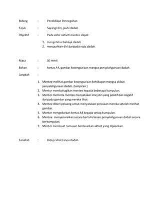 Bidang : Pendidikan Pencegahan
Tajuk : Sayangi diri, jauhi dadah
Objektif : Pada akhir aktiviti mantee dapat:
1. mengetahui bahaya dadah
2. menjauhkan diri daripada najis dadah
Masa : 30 minit
Bahan : kertas A4, gambar kesengsaraan mangsa penyalahgunaan dadah.
Langkah :
1. Mentee melihat gambar kesengsaraan kehidupan mangsa akibat
penyalahgunaan dadah. (lampiran )
2. Mentor membahagikan mentee kepada beberapa kumpulan.
3. Mentor meminta mentee menyatakan imej diri yang positif dan negatif
daripada gambar yang mereka lihat.
4. Mentee diberi peluang untuk menyatakan perasaan mereka setelah melihat
gambar.
5. Mentor mengedarkan kertas A4 kepada setiap kumpulan.
6. Mentee menyenaraikan secara bertulis kesan penyalahgunaan dadah secara
berkumpulan.
7. Mentor membuat rumusan berdasarkan aktivit yang dijalankan.
Falsafah : Hidup sihat tanpa dadah.
 