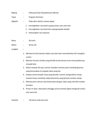 Bidang : Psikososial Dan Kesejahteraan Mental
Tajuk : Program Orientasi
Objektif : Pada akhir aktiviti mantee dapat:
1. meningkatkan rasa kasih sayang antara satu sama lain.
2. meningkatkan rasa kasih dan sayang kepada sekolah.
3. mewujudkan rasa sepunya
Masa : 30 minit
Bahan : Kertas A4
Langkah :
1. Mentee di minta beratur dalam satu baris dan menomborkan diri mengikut
urutan.
2. Mentee menulis nombor yang dimiliki di atas kertas serta merenyukkannya
menjadi bola
3. Dalam tempoh 50 saat, mentor memberi mentee perlu membaling kertas
yang direnyukkan itu kepada rakan yang lain.
4. Selepas tamat tempoh masa yang diambil, mentor mengarahkan setiap
mentee hanya membuka sebiji bola kertas yang bertulis nombor sahaja .
5. Mentee perlu mencari dan berkenalan dengan rakan yang memiliki nombor
tersebut.
6. Proses ini akan diteruskan sehingga semua mentee dapat mengenali antara
satu sama lain
Falsafah : Tak kenal maka tak cinta
 