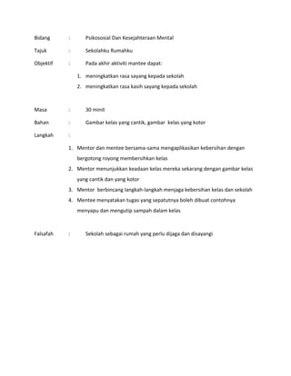 Bidang : Psikososial Dan Kesejahteraan Mental
Tajuk : Sekolahku Rumahku
Objektif : Pada akhir aktiviti mantee dapat:
1. meningkatkan rasa sayang kepada sekolah
2. meningkatkan rasa kasih sayang kepada sekolah
Masa : 30 minit
Bahan : Gambar kelas yang cantik, gambar kelas yang kotor
Langkah :
1. Mentor dan mentee bersama-sama mengaplikasikan kebersihan dengan
bergotong royong membersihkan kelas
2. Mentor menunjukkan keadaan kelas mereka sekarang dengan gambar kelas
yang cantik dan yang kotor
3. Mentor berbincang langkah-langkah menjaga kebersihan kelas dan sekolah
4. Mentee menyatakan tugas yang sepatutnya boleh dibuat contohnya
menyapu dan mengutip sampah dalam kelas
Falsafah : Sekolah sebagai rumah yang perlu dijaga dan disayangi
 