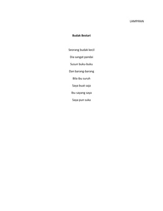 LAMPIRAN
Budak Bestari
Seorang budak kecil
Dia sangat pandai
Susun buku-buku
Dan barang-barang
Bila ibu suruh
Saya buat saja
Ibu sayang saya
Saya pun suka
 