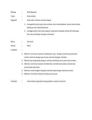 Bidang : Keibubapaan
Tajuk : Komunikasi
Objektif : Pada akhir aktiviti mantee dapat:
1. mengetahui jenis-jenis komunikasi, dan membezakan antara komunikasi
berkesan dan tidak berkesan.
2. menggunakan kata-kata sapaan yang betul kepada setiap ahli keluarga
dan sesuai dengan budaya setempat
Masa : 30 minit
Bahan : Nota
Langkah :
1. Mentor meminta mentee melakonkan satu dialog contohnya perbualan
antara mentee dengan guru atau mentee dengan mentee.
2. Mentor bersoaljawab dengan mentee berkaitan jenis-jenis komunikasi.
3. Mentor meminta mentee memberikan contoh komunikasi sehala dan
komunikasi dua hala.
4. Mentor menerangkan kepada mentee kepentingan berkomunikasi.
5. Mentor meminta mentee membuat rumusan
Falsafah : Komunikasi yang baik mewujudkan suasana harmoni
 