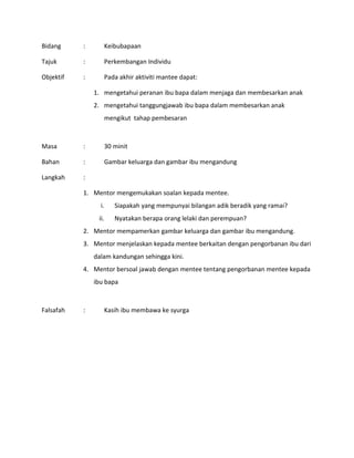 Bidang : Keibubapaan
Tajuk : Perkembangan Individu
Objektif : Pada akhir aktiviti mantee dapat:
1. mengetahui peranan ibu bapa dalam menjaga dan membesarkan anak
2. mengetahui tanggungjawab ibu bapa dalam membesarkan anak
mengikut tahap pembesaran
Masa : 30 minit
Bahan : Gambar keluarga dan gambar ibu mengandung
Langkah :
1. Mentor mengemukakan soalan kepada mentee.
i. Siapakah yang mempunyai bilangan adik beradik yang ramai?
ii. Nyatakan berapa orang lelaki dan perempuan?
2. Mentor mempamerkan gambar keluarga dan gambar ibu mengandung.
3. Mentor menjelaskan kepada mentee berkaitan dengan pengorbanan ibu dari
dalam kandungan sehingga kini.
4. Mentor bersoal jawab dengan mentee tentang pengorbanan mentee kepada
ibu bapa
Falsafah : Kasih ibu membawa ke syurga
 