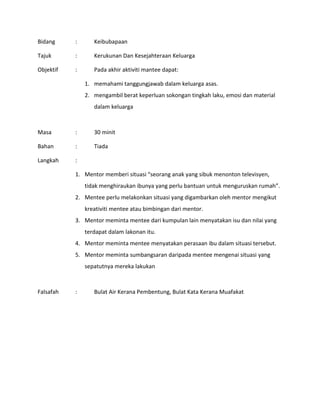 Bidang : Keibubapaan
Tajuk : Kerukunan Dan Kesejahteraan Keluarga
Objektif : Pada akhir aktiviti mantee dapat:
1. memahami tanggungjawab dalam keluarga asas.
2. mengambil berat keperluan sokongan tingkah laku, emosi dan material
dalam keluarga
Masa : 30 minit
Bahan : Tiada
Langkah :
1. Mentor memberi situasi “seorang anak yang sibuk menonton televisyen,
tidak menghiraukan ibunya yang perlu bantuan untuk menguruskan rumah”.
2. Mentee perlu melakonkan situasi yang digambarkan oleh mentor mengikut
kreativiti mentee atau bimbingan dari mentor.
3. Mentor meminta mentee dari kumpulan lain menyatakan isu dan nilai yang
terdapat dalam lakonan itu.
4. Mentor meminta mentee menyatakan perasaan ibu dalam situasi tersebut.
5. Mentor meminta sumbangsaran daripada mentee mengenai situasi yang
sepatutnya mereka lakukan
Falsafah : Bulat Air Kerana Pembentung, Bulat Kata Kerana Muafakat
 
