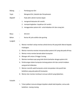 Bidang : Pembangunan Diri
Tajuk : Mengenal Diri, Sekolah dan Penyelesaian
Objektif : Pada akhir aktiviti mantee dapat:
1. mengenali kekuatan diri sendiri.
2. mempertingkatkan keyakinan diri sendiri.
3. menggunakan potensi diri untuk kebaikan diri dan orang lain
Masa : 30 minit
Bahan : Kertas A4, pita selafon dan gunting
Langkah :
1. Mentor memberi setiap mentee sehelai kertas A4 yang telah dikerat kepada
4 bahagian.
2. Mentor meminta mentee menyenaraikan potensi diri yang ada pada dirinya.
3. Mentor minta mentee berada dalam kumpulan:
4. Bilangan ahli antara 3 hingga 5 orang.
5. Mentee membaca apa yang telah ditulis berkaitan dengan potensi diri.
6. Perbincangan dalam kumpulan tentang potensi diri dan contoh tindakan
yang pernah dilakukan.
7. Mentor memilih wakil kumpulan untuk menyatakan nilai positif dan
kelebihan yang ada pada ahli kumpulan.
8. Mentor dan mentee membuat rumusan aktiviti yang dijalankan.
Falsafah :
1. Tuhan jadikan manusia dengan kejadian sebaik-baik kejadian, semua ada
kelebihan masing-masing
 