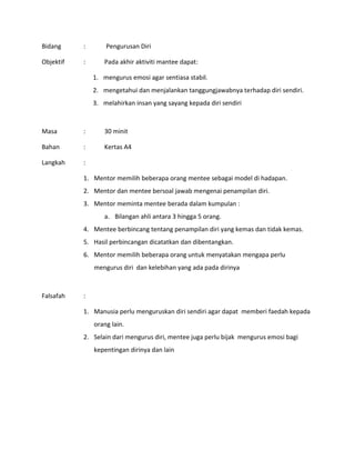 Bidang : Pengurusan Diri
Objektif : Pada akhir aktiviti mantee dapat:
1. mengurus emosi agar sentiasa stabil.
2. mengetahui dan menjalankan tanggungjawabnya terhadap diri sendiri.
3. melahirkan insan yang sayang kepada diri sendiri
Masa : 30 minit
Bahan : Kertas A4
Langkah :
1. Mentor memilih beberapa orang mentee sebagai model di hadapan.
2. Mentor dan mentee bersoal jawab mengenai penampilan diri.
3. Mentor meminta mentee berada dalam kumpulan :
a. Bilangan ahli antara 3 hingga 5 orang.
4. Mentee berbincang tentang penampilan diri yang kemas dan tidak kemas.
5. Hasil perbincangan dicatatkan dan dibentangkan.
6. Mentor memilih beberapa orang untuk menyatakan mengapa perlu
mengurus diri dan kelebihan yang ada pada dirinya
Falsafah :
1. Manusia perlu menguruskan diri sendiri agar dapat memberi faedah kepada
orang lain.
2. Selain dari mengurus diri, mentee juga perlu bijak mengurus emosi bagi
kepentingan dirinya dan lain
 