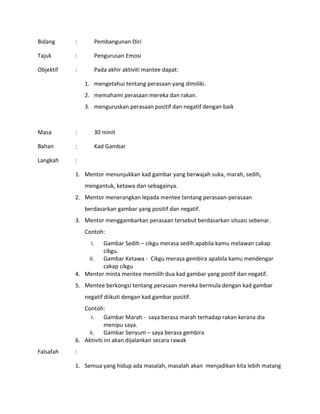 Bidang : Pembangunan Diri
Tajuk : Pengurusan Emosi
Objektif : Pada akhir aktiviti mantee dapat:
1. mengetahui tentang perasaan yang dimiliki.
2. memahami perasaan mereka dan rakan.
3. menguruskan perasaan positif dan negatif dengan baik
Masa : 30 minit
Bahan : Kad Gambar
Langkah :
1. Mentor menunjukkan kad gambar yang berwajah suka, marah, sedih,
mengantuk, ketawa dan sebagainya.
2. Mentor menerangkan lepada mentee tentang perasaan-perasaan
berdasarkan gambar yang positif dan negatif.
3. Mentor menggambarkan perasaan tersebut berdasarkan situasi sebenar.
Contoh:
i. Gambar Sedih – cikgu merasa sedih apabila kamu melawan cakap
cikgu.
ii. Gambar Ketawa - Cikgu merasa gembira apabila kamu mendengar
cakap cikgu
4. Mentor minta mentee memilih dua kad gambar yang postif dan negatif.
5. Mentee berkongsi tentang perasaan mereka bermula dengan kad gambar
negatif diikuti dengan kad gambar positif.
Contoh:
i. Gambar Marah - saya berasa marah terhadap rakan kerana dia
menipu saya.
ii. Gambar Senyum – saya berasa gembira
6. Aktiviti ini akan dijalankan secara rawak
Falsafah :
1. Semua yang hidup ada masalah, masalah akan menjadikan kita lebih matang
 