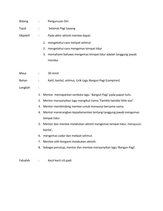 Bidang : Pengurusan Diri
Tajuk : Selamat Pagi Sayang
Objektif : Pada akhir aktiviti mentee dapat:
1. mengetahui cara melipat selimut
2. mengetahui cara mengemas tempat tidur
3. memahami bahawa mengemas tempat tidur adalah tanggung jawab
mereka.
Masa : 30 minit
Bahan : Katil, bantal, selimut, Lirik Lagu Bangun Pagi (Lampiran)
Langkah :
1. Mentor memaparkan senikata lagu ‘ Bangun Pagi’ pada papan tulis.
2. Mentor menyanyikan lagu mengikut irama ‘Twinkle twinkle little star’.
3. Mentor membimbing mentee untuk menyanyi bersama-sama.
4. Mentor menerangkan kepadamentee tentang tanggung jawab mengemas
tempat tidur.
5. Mentor dan mentee melakukan aktiviti mengemas tempat tidur; menyusun
bantal ,
6. mengemas cadar dan melipat selimut.
7. Mentee silih-berganti melakukan aktiviti.
8. Sebagai penutup, mentor dan mentee menyanyikan lagu ‘Bangun Pagi’.
Falsafah : Kecil-kecil cili padi
 