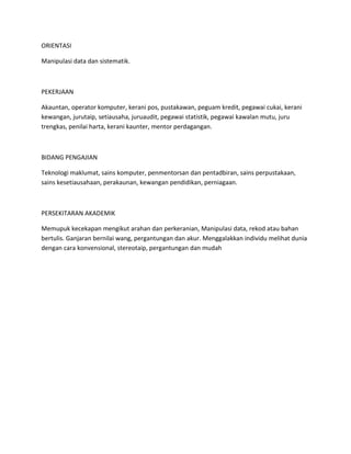 ORIENTASI
Manipulasi data dan sistematik.
PEKERJAAN
Akauntan, operator komputer, kerani pos, pustakawan, peguam kredit, pegawai cukai, kerani
kewangan, jurutaip, setiausaha, juruaudit, pegawai statistik, pegawai kawalan mutu, juru
trengkas, penilai harta, kerani kaunter, mentor perdagangan.
BIDANG PENGAJIAN
Teknologi maklumat, sains komputer, penmentorsan dan pentadbiran, sains perpustakaan,
sains kesetiausahaan, perakaunan, kewangan pendidikan, perniagaan.
PERSEKITARAN AKADEMIK
Memupuk kecekapan mengikut arahan dan perkeranian, Manipulasi data, rekod atau bahan
bertulis. Ganjaran bernilai wang, pergantungan dan akur. Menggalakkan individu melihat dunia
dengan cara konvensional, stereotaip, pergantungan dan mudah
 