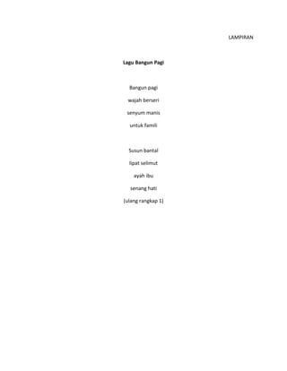LAMPIRAN
Lagu Bangun Pagi
Bangun pagi
wajah berseri
senyum manis
untuk famili
Susun bantal
lipat selimut
ayah ibu
senang hati
(ulang rangkap 1)
 