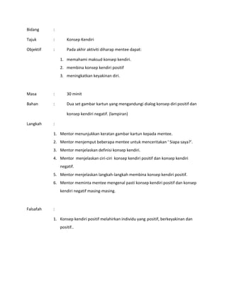 Bidang :
Tajuk : Konsep Kendiri
Objektif : Pada akhir aktiviti diharap mentee dapat:
1. memahami maksud konsep kendiri.
2. membina konsep kendiri positif
3. meningkatkan keyakinan diri.
Masa : 30 minit
Bahan : Dua set gambar kartun yang mengandungi dialog konsep diri positif dan
konsep kendiri negatif. (lampiran)
Langkah :
1. Mentor menunjukkan keratan gambar kartun kepada mentee.
2. Mentor menjemput beberapa mentee untuk menceritakan ‘ Siapa saya?’.
3. Mentor menjelaskan definisi konsep kendiri.
4. Mentor menjelaskan ciri-ciri konsep kendiri positif dan konsep kendiri
negatif.
5. Mentor menjelaskan langkah-langkah membina konsep kendiri positif.
6. Mentor meminta mentee mengenal pasti konsep kendiri positif dan konsep
kendiri negatif masing-masing.
Falsafah :
1. Konsep kendiri positif melahirkan individu yang positif, berkeyakinan dan
positif..
 
