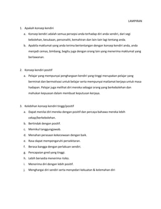 LAMPIRAN
1. Apakah konsep kendiri
a. Konsep kendiri adalah semua persepsi anda terhadap diri anda sendiri, dari segi
kebolehan, kesukaan, personaliti, kemahiran dan lain-lain lagi tentang anda.
b. Apabila maklumat yang anda terima bertentangan dengan konsep kendiri anda, anda
menjadi cemas, bimbang, begitu juga dengan orang lain yang menerima maklumat yang
berlawanan.
2. Konsep kendiri positif
a. Pelajar yang mempunyai penghargaan kendiri yang tinggi merupakan pelajar yang
berminat dan bermotivasi untuk belajar serta mempunyai matlamat kerjaya untuk masa
hadapan. Pelajar juga melihat diri mereka sebagai orang yang berkebolehan dan
mahukan kepuasan dalam membuat keputusan kerjaya.
3. Kelebihan konsep kendiri tinggi/positif
a. Dapat menilai diri mereka dengan positif dan percaya bahawa mereka lebih
cekap/berkebolehan.
b. Bertindak dengan positif.
c. Memikul tanggungjawab.
d. Menahan perasaan kekecewaan dengan baik.
e. Rasa dapat mempengaruhi persekitaran.
f. Berasa bangga dengan perlakuan sendiri.
g. Pencapaian gred yang tinggi.
h. Lebih bersedia menerima risiko.
i. Menerima diri dengan lebih positif.
j. Menghargai diri sendiri serta menyedari kekuatan & kelemahan diri
 