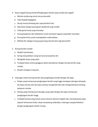 4. Kesan negatif konsep kendiri/Penghargaan kendiri yang rendah dan negatif
a. Mereka cenderung untuk merasa bersalah.
b. Takut kepada kegagalan.
c. Sering merasa bimbang dan cepat berkecil hati.
d. Ada kaitan dengan pencapaian akademik yang rendah.
e. Tidak gemar kerja yang mencabar.
f. Kurang keyakinan dan kebolehan untuk membuat tugasan yang lebih mencabar.
g. Kurang berminat untuk mendapatkan maklumbalas.
h. Melihat diri sebagai orang yang kurang menarik dari segi personaliti.
5. Konsep kendiri rendah
a. Mudah rasa kecewa.
b. Sering menyalahkan orang lain kerana kesalahan diri.
c. Mengelak situasi yang sukar.
d. Terdapat kaitan antara gangguan dalam pemakanan dengan konsep kendiri yang
rendah.
e. Mudah mengikut orang lain.
6. Hubungan antara konsep kendiri dan penghargaan kendiri dengan ibu bapa
a. Pelajar yang mempunyai penghargaan kendiri yang tinggi mendapat sokongan daripada
ibu bapa mereka iaitu ibu bapa sentiasa mengambil tahu dan mengambil berat tentang
pelajaran mereka.
b. Remaja yang mempunyai hubungan yang rapat dengan ibu bapa mempunyai
penghargaan kendiri tinggi.
c. Terdapat korelasi yang kukuh antara dimensi-dimensi tingkah laku menyokong ibu bapa
(seperti kemesraan fizikal, sikap menyokong, keakraban, hubungan yang berkekalan)
dengan penghargaan kendiri remaja.
 